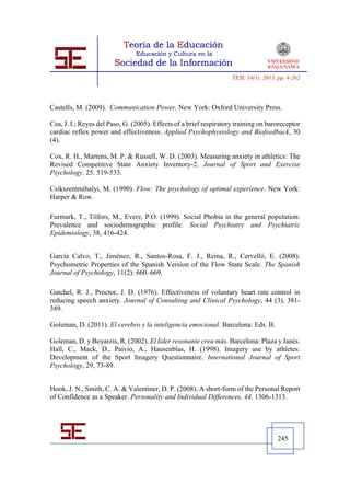 TESI, 14(1), 2013, pp. 4-262




Castells, M. (2009). Communication Power. New York: Oxford University Press.

Cea, J. I.; Reyes del Paso, G. (2005). Effects of a brief respiratory training on baroreceptor
cardiac reflex power and effectiveness. Applied Psychophysiology and Biofeedback, 30
(4).

Cox, R. H., Martens, M. P. & Russell, W. D. (2003). Measuring anxiety in athletics: The
Revised Competitive State Anxiety Inventory-2. Journal of Sport and Exercise
Psychology, 25, 519-533.

Csikszentmihalyi, M. (1990). Flow: The psychology of optimal experience. New York:
Harper & Row.

Furmark, T., Tilfors, M., Everz, P.O. (1999). Social Phobia in the general population:
Prevalence and sociodemographic profile. Social Psychiatry and Psychiatric
Epidemiology, 38, 416-424.


García Calvo, T., Jiménez, R., Santos-Rosa, F. J., Reina, R., Cervelló, E. (2008).
Psychometric Properties of the Spanish Version of the Flow State Scale. The Spanish
Journal of Psychology, 11(2): 660–669.

Gatchel, R. J., Proctor, J. D. (1976). Effectiveness of voluntary heart rate control in
reducing speech anxiety. Journal of Consulting and Clinical Psychology, 44 (3), 381-
389.

Goleman, D. (2011). El cerebro y la inteligencia emocional. Barcelona: Eds. B.

Goleman, D. y Boyarzis, R. (2002). El líder resonante crea más. Barcelona: Plaza y Janés.
Hall, C., Mack, D., Paivio, A., Hausenblas, H. (1998). Imagery use by athletes:
Development of the Sport Imagery Questionnaire. International Journal of Sport
Psychology, 29, 73-89.


Hook, J. N., Smith, C. A. & Valentiner, D. P. (2008). A short-form of the Personal Report
of Confidence as a Speaker. Personality and Individual Differences, 44, 1306-1313.




                                                                                      245
 