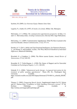 TESI, 14(1), 2013, pp. 4-262



Iacoboni, M. (2009). Las Neuronas Espejo. Buenos Aires: Katz.


Legerón, P. y André, Ch. (1997). El miedo a los demás. Bilbao: Eds. Mensajero.


McCroskey, J. C. (1984a). The communication apprehension perspective. In Daly, J.A.
and J. C. McCroskey (Eds). Avoiding Communication. Beverly Hills: Sage Publications.


McCroskey, J. C. (2009). Communication Apprehension: What We Have Learned in the
Last Four Decades. Human Communication, 12 (2), 157-171.


Petrides, K. V. (2011). Ability and Trait Emotional Intelligence. En Chamorro-Premuzic,
T., von Stumm, S. and Furnham, A (Eds.). The Wiley-Blackwell Handbook of Individual
Differences, Blackwell Publishing.


Rizzolatti, G. y Craighero, L. (2004). The Mirror neuron System. Annual Review of
Neuroscience. 27 (1), 169-192.


Rosenthal, R. Y Tickle-Degnan, L. (1990) The Nature of Rapport and Its Nonverbal
Correlates en Psychological Inquiry, 1, nº 4 , 285-293.


Schmidt, N. L. (2006). "Administered tactile therapy: A proposed intervention for the
treatment of public speaking apprehension”. Thesis (Ph. D.). Washington State
University.                 Available                                              at
https://research.wsulibs.wsu.edu:8443/dspace/bitstream/2376/484/1/n_schmidt_050306.
pdf.


Thomas, C. (2005). Conquering Speech Anxiety. Supplemental chapter for P.E. Nelson
and J.C. Pearson (Eds.) “Confidence in Public Speaking (Telecourse version)” 8th Ed.
Roxbury              Publishing           Company.           Available            at
http://roxbury.net/images/pdfs/cps6chape.pdf




   246
 