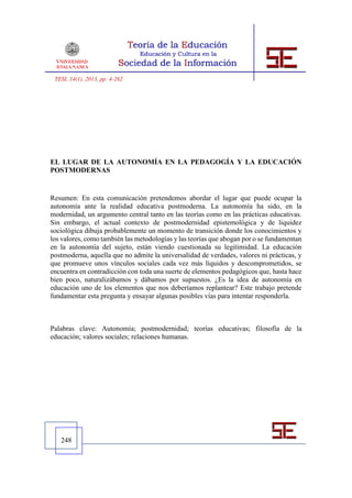 TESI, 14(1), 2013, pp. 4-262




EL LUGAR DE LA AUTONOMÍA EN LA PEDAGOGÍA Y LA EDUCACIÓN
POSTMODERNAS


Resumen: En esta comunicación pretendemos abordar el lugar que puede ocupar la
autonomía ante la realidad educativa postmoderna. La autonomía ha sido, en la
modernidad, un argumento central tanto en las teorías como en las prácticas educativas.
Sin embargo, el actual contexto de postmodernidad epistemológica y de liquidez
sociológica dibuja probablemente un momento de transición donde los conocimientos y
los valores, como también las metodologías y las teorías que abogan por o se fundamentan
en la autonomía del sujeto, están viendo cuestionada su legitimidad. La educación
postmoderna, aquella que no admite la universalidad de verdades, valores ni prácticas, y
que promueve unos vínculos sociales cada vez más líquidos y descomprometidos, se
encuentra en contradicción con toda una suerte de elementos pedagógicos que, hasta hace
bien poco, naturalizábamos y dábamos por supuestos. ¿Es la idea de autonomía en
educación uno de los elementos que nos deberíamos replantear? Este trabajo pretende
fundamentar esta pregunta y ensayar algunas posibles vías para intentar responderla.



Palabras clave: Autonomía; postmodernidad; teorías educativas; filosofía de la
educación; valores sociales; relaciones humanas.




   248
 