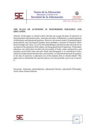 TESI, 14(1), 2013, pp. 4-262




THE PLACE OF AUTONOMY IN POSTMODERN PEDAGOGY AND
EDUCATION

Abstract: In this paper we intend to deal with that can occupy the place of autonomy to
the postmodern educational reality. Autonomy has been, in Modernity, a central argument
in both theory and educational practices. However, the current context of epistemological
postmodernity and sociological liquidity draws probably a moment of transition where
the knowledge and values, as well as the methodologies and theories that advocate for or
are based on the autonomy of the subject, are being questioned its legitimacy. Postmodern
education, one which does not allow the universality of truths, values and practices, and
promotes social bonds more and more fluids and disengaged, is in contradiction with a
whole lot of educational elements that, until recently, we naturalized and took for granted.
Is the idea of autonomy in education one of the elements that we should rethink? This
paper aims to substantiate this question and try out some possible ways to try to answer
it.



Keywords: Autonomy; postmodernism; educational theories; educational Philosophy;
social values; human relations.




                                                                                     249
 