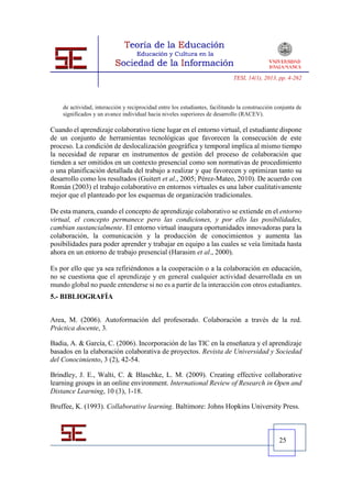 TESI, 14(1), 2013, pp. 4-262



    de actividad, interacción y reciprocidad entre los estudiantes, facilitando la construcción conjunta de
    significados y un avance individual hacia niveles superiores de desarrollo (RACEV).

Cuando el aprendizaje colaborativo tiene lugar en el entorno virtual, el estudiante dispone
de un conjunto de herramientas tecnológicas que favorecen la consecución de este
proceso. La condición de deslocalización geográfica y temporal implica al mismo tiempo
la necesidad de reparar en instrumentos de gestión del proceso de colaboración que
tienden a ser omitidos en un contexto presencial como son normativas de procedimiento
o una planificación detallada del trabajo a realizar y que favorecen y optimizan tanto su
desarrollo como los resultados (Guitert et al., 2005; Pérez-Mateo, 2010). De acuerdo con
Román (2003) el trabajo colaborativo en entornos virtuales es una labor cualitativamente
mejor que el planteado por los esquemas de organización tradicionales.

De esta manera, cuando el concepto de aprendizaje colaborativo se extiende en el entorno
virtual, el concepto permanece pero las condiciones, y por ello las posibilidades,
cambian sustancialmente. El entorno virtual inaugura oportunidades innovadoras para la
colaboración, la comunicación y la producción de conocimientos y aumenta las
posibilidades para poder aprender y trabajar en equipo a las cuales se veía limitada hasta
ahora en un entorno de trabajo presencial (Harasim et al., 2000).

Es por ello que ya sea refiriéndonos a la cooperación o a la colaboración en educación,
no se cuestiona que el aprendizaje y en general cualquier actividad desarrollada en un
mundo global no puede entenderse si no es a partir de la interacción con otros estudiantes.
5.- BIBLIOGRAFÍA


Area, M. (2006). Autoformación del profesorado. Colaboración a través de la red.
Práctica docente, 3.

Badia, A. & García, C. (2006). Incorporación de las TIC en la enseñanza y el aprendizaje
basados en la elaboración colaborativa de proyectos. Revista de Universidad y Sociedad
del Conocimiento, 3 (2), 42-54.

Brindley, J. E., Walti, C. & Blaschke, L. M. (2009). Creating effective collaborative
learning groups in an online environment. International Review of Research in Open and
Distance Learning, 10 (3), 1-18.

Bruffee, K. (1993). Collaborative learning. Baltimore: Johns Hopkins University Press.



                                                                                                 25
 