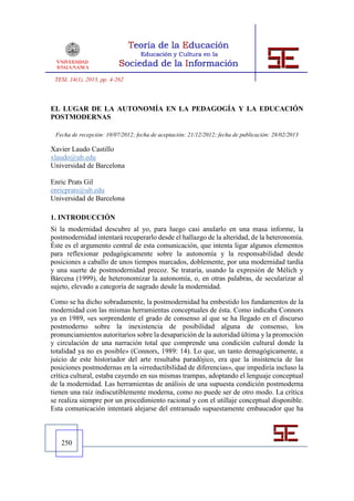 TESI, 14(1), 2013, pp. 4-262



EL LUGAR DE LA AUTONOMÍA EN LA PEDAGOGÍA Y LA EDUCACIÓN
POSTMODERNAS

 Fecha de recepción: 10/07/2012; fecha de aceptación: 21/12/2012; fecha de publicación: 28/02/2013

Xavier Laudo Castillo
xlaudo@ub.edu
Universidad de Barcelona

Enric Prats Gil
enricprats@ub.edu
Universidad de Barcelona

1. INTRODUCCIÓN
Si la modernidad descubre al yo, para luego casi anularlo en una masa informe, la
postmodernidad intentará recuperarlo desde el hallazgo de la alteridad, de la heteronomía.
Éste es el argumento central de esta comunicación, que intenta ligar algunos elementos
para reflexionar pedagógicamente sobre la autonomía y la responsabilidad desde
posiciones a caballo de unos tiempos marcados, doblemente, por una modernidad tardía
y una suerte de postmodernidad precoz. Se trataría, usando la expresión de Mèlich y
Bárcena (1999), de heteronomizar la autonomía, o, en otras palabras, de secularizar al
sujeto, elevado a categoría de sagrado desde la modernidad.

Como se ha dicho sobradamente, la postmodernidad ha embestido los fundamentos de la
modernidad con las mismas herramientas conceptuales de ésta. Como indicaba Connors
ya en 1989, «es sorprendente el grado de consenso al que se ha llegado en el discurso
postmoderno sobre la inexistencia de posibilidad alguna de consenso, los
pronunciamientos autoritarios sobre la desaparición de la autoridad última y la promoción
y circulación de una narración total que comprende una condición cultural donde la
totalidad ya no es posible» (Connors, 1989: 14). Lo que, un tanto demagógicamente, a
juicio de este historiador del arte resultaba paradójico, era que la insistencia de las
posiciones postmodernas en la «irreductibilidad de diferencias», que impediría incluso la
crítica cultural, estaba cayendo en sus mismas trampas, adoptando el lenguaje conceptual
de la modernidad. Las herramientas de análisis de una supuesta condición postmoderna
tienen una raíz indiscutiblemente moderna, como no puede ser de otro modo. La crítica
se realiza siempre por un procedimiento racional y con el utillaje conceptual disponible.
Esta comunicación intentará alejarse del entramado supuestamente embaucador que ha



   250
 