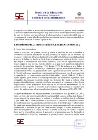 TESI, 14(1), 2013, pp. 4-262




acompañado mucha de la producción denominada postmoderna, pero no puede esconder
la dificultad de replantearse categorías muy enraizadas en nuestro pensamiento moderno.
Lo cual no elimina, sino que refuerza, la alerta central de la postmodernidad: que los
presupuestos de verdad sobre los que habíamos construido nuestras certezas se tambalean,
y que está en discusión si todavía siguen en pie.

1. POSTMODERNIDAD EPISTEMOLÓGICA, LIQUIDEZ SOCIOLÓGICA

1.1. La crítica postmoderna
Como es conocido, los grandes vectores y relatos a través de los que se vertebra la
modernidad quedarían enmarcados en este cuadrado: la creencia en un horizonte de
progreso y perfección del futuro; la identificación del triunfo de la razón con la linealidad
y la meta de la historia; la educación de la sociedad como una misión de la élite cultural
para lograr la emancipación individual y colectiva; y una visión representacional del
mundo según la cual hay una realidad objetiva a la que puede accederse mediante la
aplicación de un método (Vattimo, 1990; Terrén, 1997). En referencia a lo dicho, la
postmodernidad, según la definición ya canónica de Lyotard, sería la crisis basada en la
incredulidad respecto a los grandes relatos como legitimadores del saber (Lyotard, 1994,
9-10), se trate bien de un relato de emancipación de la humanidad bien de uno acerca de
la especulación y el conocimiento científico de la realidad (Lyotard, 1994, 63, 73). Fue el
mismo Lyotard quien refirió la sociedad postmoderna en los términos siguientes: «Las
sociedades denominadas modernas fundan sus discursos de verdad y justicia sobre
grandes relatos históricos y también científicos, unos y otros se colocan en la línea de una
impresionante odisea progresista. Pues bien: en las sociedades postmodernas, en las
cuales vivimos, lo que no se encuentra es precisamente legitimación de lo verdadero y lo
justo... Ya nadie cree en salvaciones globales» (Lyotard y Descamps, 1984, 151-152).

Un punto fundamental del proyecto moderno es la aspiración a lo que Panikkar (2007)
llamó «el mito» del conocimiento objetivo de la realidad, y es que no hay duda de que el
debate posmoderno gira en torno a la realidad, o irrealidad, o multiplicidad de realidades
(Lyon, 1994, 23). El conocimiento en la modernidad se concibe en permanente cambio.
Un cambio que, a su vez, se entiende como mecanismo de ajuste progresivo a la realidad.
De modo que, aunque las teorías se reconozcan esquemas conceptuales aproximativos,
predominará la creencia de que «el conocimiento siempre es como movimiento de
aproximación gradual a la verdad absoluta» (Cabrera, 2005, 47). En cambio, se podría
decir que lo postmoderno denosta la perspectiva criptokantiana que ha dominado la
cultura moderna en la que hay una cosa en sí que es el mundo, aunque se puedan tener



                                                                                     251
 