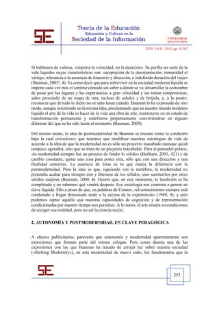 TESI, 14(1), 2013, pp. 4-262




Si hablamos de valores, «importa la velocidad, no la duración». Se perfila un «arte de la
vida líquida» cuyas características son: «aceptación de la desorientación, inmunidad al
vértigo, tolerancia a la ausencia de itinerario y dirección, e indefinida duración del viaje»
(Bauman, 2005ª, 4). Es como decir que para sobrevivir en la sociedad moderna líquida se
impone cada vez más el sentirse cómodo sin saber a dónde se va; desarrollar la costumbre
de pasar por los lugares y las experiencias a gran velocidad y sin tomar compromisos;
saber prescindir de un mapa de ruta, incluso de señales y de brújula, y, a la postre,
reconocer que de todo lo dicho no se sabe hasta cuándo. Bauman lo ha expresado de otro
modo, aunque insistiendo en la misma idea, proclamando que en nuestro mundo moderno
líquido el arte de la vida es hacer de la vida una obra de arte, mantenerse en un estado de
transformación permanente y redefinirse perpetuamente convirtiéndose en alguien
diferente del que se ha sido hasta el momento (Bauman, 2009).

Del mismo modo, la idea de postmodernidad de Bauman se resume como la condición
bajo la cual entendemos que tenemos que modificar nuestras estrategias de vida de
acuerdo a la idea de que la modernidad no es sólo un proyecto inacabado (aunque quizá
tampoco agotado), sino que se trata de un proyecto inacabable. Para el pensador polaco,
«la modernidad siempre fue un proceso de fundir lo sólido» (Beilharz, 2001, 421) y de
cambio constante, quitar una cosa para poner otra, sólo que con una dirección y una
finalidad concretas. La ausencia de éstas es lo que marca la diferencia con la
postmodernidad. Pero la idea es que, siguiendo con la metáfora, la modernidad no
pretendía acabar para siempre con y liberarse de los sólidos, sino sustituirlos por otros
sólidos mejores (Bauman, 2000, 4). Ocurre que, en este momento, la fundición se ha
completado y no sabemos qué vendrá después. Esa sociología nos conmina a pensar en
clave líquida. Ello a pesar de que, en palabras de Connor, «el conocimiento siempre está
condenado a llegar demasiado tarde a la escena de la experiencia» (1989, 9), y sólo
podemos captar aquello que nuestras capacidades de cognición y de representación
condicionadas por nuestro tiempo nos permiten. A lo sumo, el arte estaría en condiciones
de recoger esa realidad, pero no así la ciencia social.

2. AUTONOMÍA Y POSTMODERNIDAD, EN CLAVE PEDAGÓGICA


A efectos publicitarios, parecería que autonomía y modernidad aparentemente son
expresiones que forman parte del mismo eslogan. Pero como denota una de las
expresiones con las que Bauman ha tratado de arrojar luz sobre nuestra sociedad
(«Melting Modernity»), en esta modernidad de nuevo cuño, los fundamentos que la




                                                                                     253
 