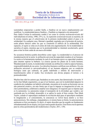 TESI, 14(1), 2013, pp. 4-262



sustentaban empezarían a perder fuelle, a fundirse en un nuevo emplazamiento por
reedificar. La modernidad parece fundirse. ¿También su imperativo de autonomía?
Para Adela Cortina la autonomía vendrá a ser como la versión tardomodernizada del
individualismo (Cortina, 1990, 279 y ss.; la expresión tardomodernizada es nuestra), de
la misma manera que el colectivismo de la primera modernidad cederá el paso a la
solidaridad. En cualquier caso, libertad e igualdad, regulados por el principio de justicia,
serán pilares básicos sobre los que se construirá el edificio de la modernidad. Por
supuesto, el sujeto se sitúa en el centro de toda esta argumentación. En la modernidad se
sacraliza al sujeto, mientras que en la postmodernidad se intentará secularizarlo, quizá
para evitar la triste caída de esa nueva divinidad.

Su secuencia histórica podría describirse como sigue. La modernidad es el proceso de
mundanización de la razón: la atribución universal de capacidad creadora al ser humano.
La razón es la herramienta mediante la cual el ser humano ejerce su capacidad creadora,
para intentar superar la barbarie. La ciencia ejecuta los planes de la razón humana.
Mundanizando la razón, la modernidad extiende esa atribución a toda la especie humana,
responsabilizándola de sus actos. Los derechos humanos certifican esos atributos. En esta
atribución universal (o universalizadora), el ser humano adquiere, por su condición
biológica (más que cultural), un grado indefinido e infinito de intervención y
transformación sobre el medio. Esa nivelación casi divina prepara el terreno a la
postmodernidad.

Muchos han sido los autores que, basándose en este aserto, han demonizado a la razón. Y
no les han faltado argumentos, ya que el ser humano, que con la modernidad adquiere la
condición de ciudadano sin haberlo solicitado, encuentra en la razón un horizonte con un
alto potencial creativo, sin más límite que el que le impone su imaginación (el arte, en
clave postmoderna, colaborará a ampliar esos márgenes). El requisito que se impone aquí
es la autonomía. La autonomía rompe el monopolio de la divinidad, que vendrá a ser
sustituida por la civilidad, alcanzable si se aplica la razón al bien común. Para Mark
Taylor, cuando el «apocalipsis mediante la revolución dejó paso al apocalipsis mediante
la imaginación y el conocimiento, la conciencia se volvió hacia dentro y se hizo
autoconciencia. Sin embargo, empujándose a sí misma hasta su límite, la autoconciencia
autónoma se hizo an-árquica. Es decir, el sujeto descubre que ha surgido un fundamento
infundamentado [la an-arquía, (sic)] que nunca puede alcanzar. Esta fisura crea la apertura
para la crítica postmoderna del modernismo» (Taylor, 2011, 139).




   254
 