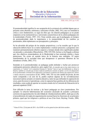 TESI, 14(1), 2013, pp. 4-262




Si postmodernidad significa la «no aceptación de la existencia de realidad alguna que se
presente como absoluta, autónoma y suficiente» (Fullat, 2002, 341), una vez instalada la
crítica a esos fundamentos, se sigue de ellos que «la relación pedagógica ya no puede
ampararse en las metanarrativas y universales característicos de la cultura pedagógica de
la modernidad» (Terrén, 1997, 121). Tiene sentido, pues, que la pedagogía, en tiempos
de postmodernidad, dada la importancia y la sustancialidad de los cambios ya
presentados, deba replantearse sus presupuestos y principios.

Se ha advertido del peligro de las utopías propositivas y se ha resuelto que lo que la
educación debería hacer no es tanto implementar o realizar proyectos y programas sino
mantener permanentemente abiertos espacios y tiempos donde otros significados puedan
ser pensados y articulados (Masschelein, 1998, 529-530). Incluso se ha llegado a afirmar
que «los objetivos emancipadores de la Modernidad se han mostrado inútiles y hasta
perniciosos. No existe un sentido único de la historia sino múltiples. El sujeto
transformador de la sociedad tiene que desaparecer si queremos librarnos de los
dictadores» (Fullat, 2002, 371).

Instalado en la postmodernidad, un pedagogo podrá defender y luchar por promover
cualesquiera proyectos educativos, pero según Carr, al conceder que no hay nada exterior a la
experiencia, ni “esencia” de la naturaleza humana ni “destino” hacia el que inevitablemente se dirija la
historia, también se concede que el único modo de justificarse consiste en apelar a su fe en la disposición
de los profesionales corrientes de la educación a reconstruir su práctica de manera que exprese los valores
e ideales educativos emancipadores (Carr, 1995a, 164). Tal vez este cambio de pivote, de una
razón compartida a un acto de fe, podría explicar algunas de las reivindicaciones
neoconservadoras actuales en materia educativa, tanto las que defienden la separación de
sexos, para favorecer el aprendizaje, como la supuesta base genética de las diferencias de
resultados, como acaba de aportar un reciente estudio de la Comisión de Educación de la
patronal española CEOE1.

Esto dificulta la tarea de teorizar y de hacer pedagogía en clave postmoderna. Por
ejemplo: la solución habermasiana del «consenso alcanzado de acuerdo a principios
correctos de argumentación» ha sido tildada de «fundacionalismo débil», dado que en ella
el procedimiento de reglas de argumentación racional hacía las funciones de un principio
primero, igual que los religiosos o políticos al uso (Van Goor; Heyting; Vreeke, 2004,



1
    Véase El País, 22 de junio de 2011: «La CEOE ve en los genes la clave del éxito escolar».




                                                                                                 255
 