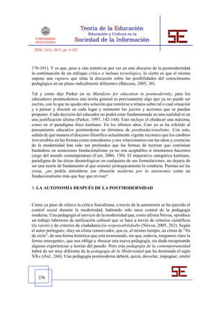 TESI, 14(1), 2013, pp. 4-262



176-191). Y es que, pese a «las tentativas por ver en este discurso de la posmodernidad
la continuación de un enfoque crítico e incluso tecnológico, lo cierto es que el mismo
supone una ruptura que sitúa la discusión sobre las posibilidades del conocimiento
pedagógico en un plano radicalmente diferente» (Bárcena, 2005, 38).

Tal y como dijo Parker en su Manifesto for education in postmodernity, para los
educadores postmodernos una teoría general es precisamente algo que ya no puede ser
escrito, con lo que no queda otra solución que remitirse a relatos sobre tal o cual situación
y a pensar y discutir en cada lugar y momento los juicios y acciones que se puedan
proponer. Cada decisión del educador no podrá estar fundamentada en una realidad ni en
una justificación última (Parker, 1997, 142-144). Esto incluye el obedecer una máxima,
como en el paradigma ético kantiano. En los últimos años, Carr ya se ha referido al
pensamiento educativo postmoderno en términos de postfundacionalismo. Con esto,
señala de qué manera el discurso filosófico actualmente vigente reconoce que los cambios
irreversibles en las formas como entendemos y nos relacionamos con las ideas y creencias
de la modernidad han sido tan profundos que las formas de teorizar que continúan
basándose en asunciones fundacionalistas ya no son aceptables si intentamos hacernos
cargo del mundo contemporáneo (Carr, 2006, 150). El imperativo categórico kantiano,
paradigma de las éticas deontológicas en cualquiera de sus formulaciones, no dejaría de
ser una suerte de fundamento al que someter jerárquicamente la conducta. Puestas así las
cosas, ¿no podría entenderse esa obsesión moderna por la autonomía como un
fundacionalismo más que hay que revisar?

3. LA AUTONOMÍA DESPUÉS DE LA POSTMODERNIDAD


Como ya puso de relieve la crítica foucaltiana, a través de la autonomía se ha ejercido el
control social durante la modernidad, habiendo sido tarea central de la pedagogía
moderna. Una pedagogía al servicio de la modernidad que, como afirma Nóvoa, «produce
un trabajo laborioso de unificación cultural que se hace a través de criterios científicos
(la razón) y de criterios de ciudadanía (la responsabilidad)» (Nóvoa, 2005, 262). Según
el autor portugués, «hay un clima conservador, que es, al mismo tiempo, un clima de “fin
de ciclo”, de una forma histórica que está terminando, sin que, todavía, tengamos claro la
forma emergente», que nos obliga a «buscar una nueva pedagogía, sin duda recuperando
algunas experiencias y teorías del pasado. Pero esta pedagogía de la contemporaneidad
habrá de ser muy diferente de la pedagogía de la Modernidad que ha dominado el siglo
XX» (ibid., 266). Una pedagogía postmoderna deberá, quizá, desvelar, impugnar, omitir



   256
 