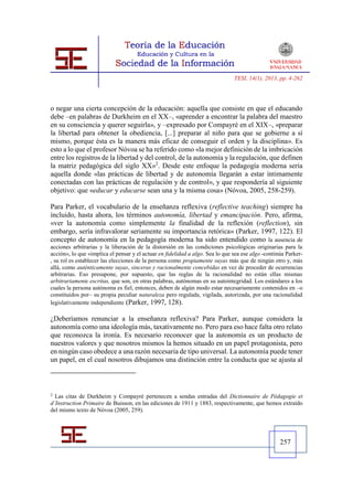 TESI, 14(1), 2013, pp. 4-262




o negar una cierta concepción de la educación: aquella que consiste en que el educando
debe –en palabras de Durkheim en el XX–, «aprender a encontrar la palabra del maestro
en su consciencia y querer seguirla», y –expresado por Compayré en el XIX–, «preparar
la libertad para obtener la obediencia, [...] preparar al niño para que se gobierne a sí
mismo, porque ésta es la manera más eficaz de conseguir el orden y la disciplina». Es
esto a lo que el profesor Nóvoa se ha referido como «la mejor definición de la imbricación
entre los registros de la libertad y del control, de la autonomía y la regulación, que definen
la matriz pedagógica del siglo XX»2. Desde este enfoque la pedagogía moderna sería
aquella donde «las prácticas de libertad y de autonomía llegarán a estar íntimamente
conectadas con las prácticas de regulación y de control», y que respondería al siguiente
objetivo: que «educar y educarse sean una y la misma cosa» (Nóvoa, 2005, 258-259).

Para Parker, el vocabulario de la enseñanza reflexiva (reflective teaching) siempre ha
incluido, hasta ahora, los términos autonomía, libertad y emancipación. Pero, afirma,
«ver la autonomía como simplemente la finalidad de la reflexión (reflection), sin
embargo, sería infravalorar seriamente su importancia retórica» (Parker, 1997, 122). El
concepto de autonomía en la pedagogía moderna ha sido entendido como la ausencia de
acciones arbitrarias y la liberación de la distorsión en las condiciones psicológicas originarias para la
acción», lo que «implica el pensar y el actuar en fidelidad a algo. Sea lo que sea ese algo -continúa Parker-
, su rol es establecer las elecciones de la persona como propiamente suyas más que de ningún otro y, más
allá, como auténticamente suyas, sinceras y racionalmente concebidas en vez de proceder de ocurrencias
arbitrarias. Eso presupone, por supuesto, que las reglas de la racionalidad no están ellas mismas
arbitrariamente escritas, que son, en otras palabras, autónomas en su autointegridad. Los estándares a los
cuales la persona autónoma es fiel, entonces, deben de algún modo estar necesariamente contenidos en –o
constituidos por– su propia peculiar naturaleza pero regulada, vigilada, autorizada, por una racionalidad
legislativamente independiente (Parker, 1997, 128).

¿Deberíamos renunciar a la enseñanza reflexiva? Para Parker, aunque considera la
autonomía como una ideología más, taxativamente no. Pero para eso hace falta otro relato
que reconozca la ironía. Es necesario reconocer que la autonomía es un producto de
nuestros valores y que nosotros mismos la hemos situado en un papel protagonista, pero
en ningún caso obedece a una razón necesaria de tipo universal. La autonomía puede tener
un papel, en el cual nosotros dibujamos una distinción entre la conducta que se ajusta al



2
  Las citas de Durkheim y Compayré pertenecen a sendas entradas del Dictionnaire de Pédagogie et
d’Instruction Primaire de Buisson, en las ediciones de 1911 y 1883, respectivamente, que hemos extraído
del mismo texto de Nóvoa (2005, 259).




                                                                                                   257
 