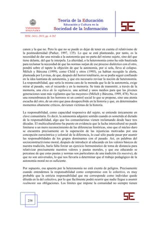 TESI, 14(1), 2013, pp. 4-262



canon y la que no. Pero lo que no se puede es dejar de tener en cuenta el relativismo de
la postmodernidad (Parker, 1997, 135). Lo que se está planteando, por tanto, es la
necesidad de dar una mirada a la autonomía que no parta del mismo sujeto, sino del que
tiene delante, del que le interpela. La alteridad, o la heteronomía como ha sido bautizada
para reclamar la necesidad de que las normas surjan de ese proceso dialéctico con el otro,
pondrá sobre el tapete la objeción de que la autonomía, por si sola, lleva al colapso.
Mélich y Bárcena (1999), como Child y otros (1995), ya habían recogido la alerta,
planteada por Levinas, de que, después del horror totalitario, no se podía seguir confiando
en la idea kantiana de autonomía, y que era necesario revisar la noción de heteronomía.
La responsabilidad, que sería la misma cara de la moneda que la de la autonomía, exige
mirar al pasado, «en el recuerdo y en la memoria. Se trata de transmitir, a través de la
memoria, una ética de la vigilancia, una actitud y unos medios para que las jóvenes
generaciones sean más vigilantes que las mayores» (Mélich y Bárcena, 1999, 478). No es
una remembranza de los horrores ni un control social lo que se propone, sino una atenta
escucha del otro, de un otro que pasa desapercibido en la historia y que, en determinados
momentos altamente críticos, devienen víctimas de la historia.

La responsabilidad, como capacidad responsiva del sujeto, se entiende únicamente en
clave comunitaria. Es decir, la autonomía adquiere sentido cuando es sometida al dictado
de la responsabilidad, algo que los comunitaristas vienen reclamando desde hace tres
décadas. El multiculturalismo ha puesto en evidencia que la lucha intercultural no puede
limitarse a un mero reconocimiento de las diferencias históricas, sino que el núcleo duro
se encuentra precisamente en la superación de las injusticias motivadas por una
concepción eurocéntrica y colonial de la diferencia, lo cual sólo puede pasar por asumir
las responsabilidades de los grupos dominantes con el pasado. Así, en palabras del
socioconstructivismo moral, después de introducir al educando en los valores básicos de
nuestra tradición, haría falta forzar un ejercicio hermenéutico de toma de distancia para
relativizar precisamente nuestros valores y pautas morales, y que ese educando se
percatase de que estas pautas y normas son particulares de una tradición (la nuestra), de
que no son universales, lo que nos llevaría a determinar que el trabajo pedagógico de la
autonomía moral no es suficiente.

Por supuesto, esa apuesta por la heteronomía no está exenta de peligros. Precisamente
cuando entendemos la responsabilidad como compromiso con lo colectivo, es muy
probable que la estricta responsabilidad que me corresponde como individuo quede
diluida en la del colectivo, por lo que fácilmente podrá ocurrir que nadie llegue a asumir
realmente sus obligaciones. Los límites que impone la comunidad no siempre tienen




   258
 