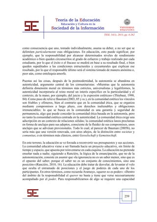 TESI, 14(1), 2013, pp. 4-262




como consecuencia que uno, tomado individualmente, asuma su deber, a no ser que se
delimiten particularmente esas obligaciones. En educación, esto puede significar, por
ejemplo, que la responsabilidad por alcanzar determinados niveles de rendimiento
académico o bien queden circunscritos al grado de esfuerzo y trabajo realizado por cada
estudiante, por lo que el éxito o el fracaso se medirá en base a su resultado final, o bien
queden supeditados a las condiciones estructurales y coyunturales que explican ese
resultado, por lo que el responsable último será el sistema tomado de manera anónima o,
peor aún, como entelequia amorfa.

Puestas así las cosas, después de la postmodernidad, la autonomía se abandona en
autenticidad, argumento central de los comunitaristas: «Mientras que la autonomía
definiría dimensión moral en términos más estrictos, universalistas y legaliformes, la
autenticidad incorporaría al reino moral un interés específico en la particularidad y el
contexto, de la mano, por ejemplo, del juicio y la expresión estéticas» (Thiebaut, 1998,
84). Como puso de relieve Bauman (2003, 85 y ss.), en la comunidad estética los vínculos
son friables y efímeros, bien al contrario que en la comunidad ética, que se organiza
mediante compromisos a largo plazo, con derechos inalienables y obligaciones
irrenunciables: lo que se busca en la comunidad es una garantía y seguridad de
permanencia, algo que puede conceder la comunidad ética basada en la autonomía, pero
no tanto la comunidad estética centrada en la autenticidad. La comunidad ética exige una
adscripción en un contexto de relaciones sólidas; la comunidad estética lanza proclamas
en forma de anclajes para sus adeptos, consciente de la fluidez de sus compromisos, unos
anclajes que se adivinan provisionales. Todo lo cual, al parecer de Bauman (2005b), no
sería más que una versión renovada, con aires añejos, de la distinción entre societas y
comunitas, o en términos más clásicos, entre Gesselschaft y Gemeinschaft.

En este terreno, la educación se ve forzada a reconvertir sus presupuestos y sus acciones.
La comunidad educativa viene a ser llamada hacia un proyecto educativo, sin límite de
tiempo y espacio, que apuesta por reinventarse en cada esquina. La educación no pretende
enseñar nada a nadie; siguiendo a Rancière, la lógica de la emancipación, que no de la
autonomización, consiste en asumir que «la ignorancia no es un saber menor, sino que es
el opuesto del saber; porque el saber no es un conjunto de conocimientos, sino una
posición» (Rancière, 2010, 16). La educación debe tratar de desvelar, de levantar el velo
que oculta el entramado de posiciones y el juego de poderes de cada uno de los
participantes. En otros términos, como recuerda Aramayo, «querer no es poder»: «Dentro
del ámbito de la responsabilidad el querer no basta y tiene que verse necesariamente
acompañado por el poder. Para responsabilizarnos de algo se requiere una capacidad




                                                                                    259
 