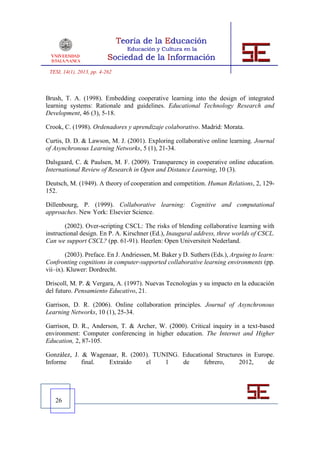 TESI, 14(1), 2013, pp. 4-262



Brush, T. A. (1998). Embedding cooperative learning into the design of integrated
learning systems: Rationale and guidelines. Educational Technology Research and
Development, 46 (3), 5-18.

Crook, C. (1998). Ordenadores y aprendizaje colaborativo. Madrid: Morata.

Curtis, D. D. & Lawson, M. J. (2001). Exploring collaborative online learning. Journal
of Asynchronous Learning Networks, 5 (1), 21-34.

Dalsgaard, C. & Paulsen, M. F. (2009). Transparency in cooperative online education.
International Review of Research in Open and Distance Learning, 10 (3).

Deutsch, M. (1949). A theory of cooperation and competition. Human Relations, 2, 129-
152.

Dillenbourg, P. (1999). Collaborative learning: Cognitive and computational
approaches. New York: Elsevier Science.

        (2002). Over-scripting CSCL: The risks of blending collaborative learning with
instructional design. En P. A. Kirschner (Ed.), Inaugural address, three worlds of CSCL.
Can we support CSCL? (pp. 61-91). Heerlen: Open Universiteit Nederland.

        (2003). Preface. En J. Andriessen, M. Baker y D. Suthers (Eds.), Arguing to learn:
Confronting cognitions in computer-supported collaborative learning environments (pp.
vii–ix). Kluwer: Dordrecht.

Driscoll, M. P. & Vergara, A. (1997). Nuevas Tecnologías y su impacto en la educación
del futuro. Pensamiento Educativo, 21.

Garrison, D. R. (2006). Online collaboration principles. Journal of Asynchronous
Learning Networks, 10 (1), 25-34.

Garrison, D. R., Anderson, T. & Archer, W. (2000). Critical inquiry in a text-based
environment: Computer conferencing in higher education. The Internet and Higher
Education, 2, 87-105.

González, J. & Wagenaar, R. (2003). TUNING. Educational Structures in Europe.
Informe      final. Extraído     el    1    de      febrero,     2012,    de




   26
 