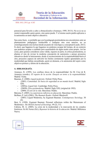 TESI, 14(1), 2013, pp. 4-262



potencial para llevarlo a cabo u obstaculizarlo» (Aramayo, 1999, 30-31). No es (o no se
siente) responsable quien quiere, sino quien puede. Y el mismo aserto podría aplicarse a
la autonomía en tanto objetivo educativo.

Sea como fuere, es probable que con la pedagogía postmoderna nos encontremos ante un
planteamiento pedagógico irreductible a cualquier otra cosa anterior, no ya
cronológicamente sino incluso desde un punto de vista lógico y conceptual (Laudo, 2011).
Es decir, que hagamos lo que hagamos no podemos escapar del tiempo, de un contexto
que podemos aceptar o combatir pero asumiéndolo de algún modo como propio. Así las
cosas, para quienes consideren como válida, siquiera en parte, la crítica postmoderna, se
plantea el reto de revisar la moderna concepción de autonomía y pensar proyectos
educativos desde la heteronomía, desde el reconocimiento de la responsabilidad hacia el
otro; proyectos capaces de subvertir los límites ciertamente rígidos apuntalados por la
modernidad que habían encumbrado, quizá en demasía, a la autonomía del sujeto como
objetivos primero y último de la educación.

4.- BIBLIOGRAFÍA
Aramayo, R. (1999). Los confines éticos de la responsabilidad. En M. Cruz & R.
Aramayo (coords.). El reparto de la acción. Ensayos en torno a la responsabilidad.
Madrid. Trotta.
Bauman, Z. (2000). Liquid modernity. Oxford. Polity Press.
    - (2001). Comunidad. En busca de seguridad en un mundo hostil. Madrid, Siglo
        XXI.
    - (2005a). Liquid Life. Cambridge: Polity Press.
    - (2005b). Ética postmoderna. Madrid: Siglo XXI, (original de 1993).
    - (2009). El arte de la vida. Barcelona: Paidós.
Bárcena, F. (2005). La experiencia reflexiva en educación. Barcelona: Paidós.
Beilharz, P. (ed.) (2001). The Bauman Reader. Oxford: Blackwell.
    - (2001). Liquid Modernity, by Zygmunt Bauman. Contemporary Sociology, 30
        (4).
Best, S. (1998). Zygmunt Bauman: Personal reflections within the Mainstream of
Modernity». The British Journal of Sociology, 49 (2), 312.
Cabrera, M. Á. (2005). La crisis de la modernidad y la renovación de los estudios
históricos. En M. Ferraz (Ed.), Repensar la historia de la educación. Madrid: Biblioteca
Nueva.




   260
 