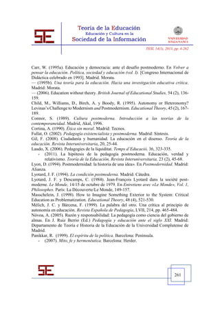TESI, 14(1), 2013, pp. 4-262




Carr, W. (1995a). Educación y democracia: ante el desafío postmoderno. En Volver a
pensar la educación. Política, sociedad y educación (vol. I). [Congreso Internacional de
Didáctica celebrado en 1993]. Madrid. Morata.
— (1995b). Una teoría para la educación. Hacia una investigación educativa crítica.
Madrid: Morata.
— (2006). Education without theory. British Journal of Educational Studies, 54 (2), 136-
159.
Child, M., Williams, D., Birch, A. y Boody, R. (1995). Autonomy or Heteronomy?
Levinas’s Challenge to Modernism and Postmodernism. Educational Theory, 45 (2), 167-
189.
Connor, S. (1989). Cultura postmoderna. Introducción a las teorías de la
contemporaneidad. Madrid, Akal, 1996.
Cortina, A. (1990). Ética sin moral. Madrid: Tecnos.
Fullat, O. (2002). Pedagogía existencialista y postmoderna. Madrid: Síntesis.
Gil, F. (2008). Ciudadanía y humanidad. La educación en el disenso. Teoría de la
educación. Revista Interuniversitaria, 20, 25-44.
Laudo, X. (2006). Pedagogies de la liquiditat. Temps d’Educació, 36, 323-335.
    - (2011). La hipótesis de la pedagogía postmoderna. Educación, verdad y
        relativismo. Teoría de la Educación, Revista Interuniversitaria, 23 (2), 45-68.
Lyon, D. (1994). Postmodernidad: la historia de una idea». En Postmodernidad. Madrid:
Alianza.
Lyotard, J. F. (1994). La condición postmoderna. Madrid: Cátedra.
Lyotard, J. F. y Descamps, C. (1984). Jean-François Lyotard dans la société post-
moderne. Le Monde, 14/15 de octubre de 1979. En Entretiens avec «Le Monde», Vol. 1,
Philosophes. París: La Dècouverte/Le Monde, 149-157.
Masschelein, J. (1998). How to Imagine Something Exterior to the System: Critical
Education as Problematization. Educational Theory, 48 (4), 521-530.
Mélich, J. C. y Bárcena, F. (1999). La palabra del otro. Una crítica al principio de
autonomía en educación. Revista Española de Pedagogía, LVII, 214, pp. 465-484.
Nóvoa, A. (2005). Razón y responsabilidad: La pedagogía como ciencia del gobierno de
almas. En J. Ruiz Berrio (Ed.) Pedagogía y educación ante el siglo XXI. Madrid:
Departamento de Teoría e Historia de la Educación de la Universidad Complutense de
Madrid.
Panikkar, R. (1999). El espíritu de la política. Barcelona: Península.
    - (2007). Mito, fe y hermenéutica. Barcelona: Herder.




                                                                                  261
 