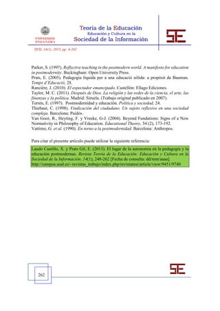 TESI, 14(1), 2013, pp. 4-262



Parker, S. (1997). Reflective teaching in the postmodern world. A manifesto for education
in postmodernity. Buckingham: Open University Press.
Prats, E. (2005). Pedagogia líquida per a una educació sòlida: a propòsit de Bauman.
Temps d’Educació, 28.
Rancière, J. (2010). El espectador emancipado. Castellón: Ellago Ediciones.
Taylor, M. C. (2011). Después de Dios. La religión y las redes de la ciencia, el arte, las
finanzas y la política. Madrid: Siruela. (Trabajo original publicado en 2007).
Terrén, E. (1997). Postmodernidad y educación. Política y sociedad, 24.
Thiebaut, C. (1998). Vindicación del ciudadano. Un sujeto reflexivo en una sociedad
compleja. Barcelona: Paidós.
Van Goor, R., Heyting, F. y Vreeke, G-J. (2004). Beyond Fundations: Signs of a New
Normativity in Philosophy of Education. Educational Theory, 54 (2), 173-192.
Vattimo, G. et al. (1990). En torno a la postmodernidad. Barcelona: Anthropos.

Para citar el presente artículo puede utilizar la siguiente referencia:
Laudo Castillo, X. y Prats Gil, E. (2013). El lugar de la autonomía en la pedagogía y la
educación postmodernas. Revista Teoría de la Educación: Educación y Cultura en la
Sociedad de la Información. 14(1), 248-262 [Fecha de consulta: dd/mm/aaaa].
http://campus.usal.es/~revistas_trabajo/index.php/revistatesi/article/view/9451/9740




   262
 