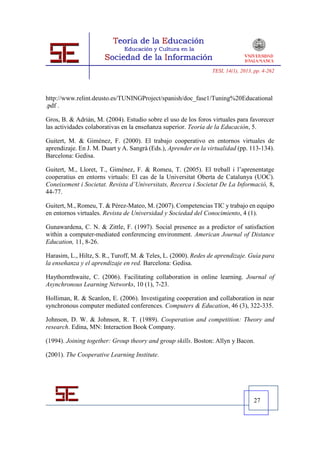 TESI, 14(1), 2013, pp. 4-262




http://www.relint.deusto.es/TUNINGProject/spanish/doc_fase1/Tuning%20Educational
.pdf .

Gros, B. & Adrián, M. (2004). Estudio sobre el uso de los foros virtuales para favorecer
las actividades colaborativas en la enseñanza superior. Teoría de la Educación, 5.

Guitert, M. & Giménez, F. (2000). El trabajo cooperativo en entornos virtuales de
aprendizaje. En J. M. Duart y A. Sangrà (Eds.), Aprender en la virtualidad (pp. 113-134).
Barcelona: Gedisa.

Guitert, M., Lloret, T., Giménez, F. & Romeu, T. (2005). El treball i l’aprenentatge
cooperatius en entorns virtuals: El cas de la Universitat Oberta de Catalunya (UOC).
Coneixement i Societat. Revista d’Universitats, Recerca i Societat De La Informació, 8,
44-77.

Guitert, M., Romeu, T. & Pérez-Mateo, M. (2007). Competencias TIC y trabajo en equipo
en entornos virtuales. Revista de Universidad y Sociedad del Conocimiento, 4 (1).

Gunawardena, C. N. & Zittle, F. (1997). Social presence as a predictor of satisfaction
within a computer-mediated conferencing environment. American Journal of Distance
Education, 11, 8-26.

Harasim, L., Hiltz, S. R., Turoff, M. & Teles, L. (2000). Redes de aprendizaje. Guía para
la enseñanza y el aprendizaje en red. Barcelona: Gedisa.

Haythornthwaite, C. (2006). Facilitating collaboration in online learning. Journal of
Asynchronous Learning Networks, 10 (1), 7-23.

Holliman, R. & Scanlon, E. (2006). Investigating cooperation and collaboration in near
synchronous computer mediated conferences. Computers & Education, 46 (3), 322-335.

Johnson, D. W. & Johnson, R. T. (1989). Cooperation and competition: Theory and
research. Edina, MN: Interaction Book Company.

(1994). Joining together: Group theory and group skills. Boston: Allyn y Bacon.

(2001). The Cooperative Learning Institute.




                                                                                  27
 