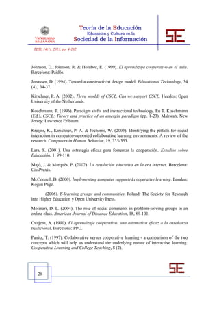 TESI, 14(1), 2013, pp. 4-262



Johnson, D., Johnson, R. & Holubec, E. (1999). El aprendizaje cooperativo en el aula.
Barcelona: Paidós.

Jonassen, D. (1994). Toward a constructivist design model. Educational Technology, 34
(4), 34-37.

Kirschner, P. A. (2002). Three worlds of CSCL. Can we support CSCL. Heerlen: Open
University of the Netherlands.

Koschmann, T. (1996). Paradigm shifts and instructional technology. En T. Koschmann
(Ed.), CSCL: Theory and practice of an emergin paradigm (pp. 1-23). Mahwah, New
Jersey: Lawrence Erlbaum.

Kreijns, K., Kirschner, P. A. & Jochems, W. (2003). Identifying the pitfalls for social
interaction in computer-supported collaborative learning environments: A review of the
research. Computers in Human Behavior, 19, 335-353.

Lara, S. (2001). Una estrategia eficaz para fomentar la cooperación. Estudios sobre
Educación, 1, 99-110.

Majó, J. & Marquès, P. (2002). La revolución educativa en la era internet. Barcelona:
CissPraxis.

McConnell, D. (2000). Implementing computer supported cooperative learning. London:
Kogan Page.

        (2006). E-learning groups and communities. Poland: The Society for Research
into Higher Education y Open University Press.

Molinari, D. L. (2004). The role of social comments in problem-solving groups in an
online class. American Journal of Distance Education, 18, 89-101.

Ovejero, A. (1990). El aprendizaje cooperativo. una alternativa eficaz a la enseñanza
tradicional. Barcelona: PPU.

Panitz, T. (1997). Collaborative versus cooperative learning - a comparison of the two
concepts which will help us understand the underlying nature of interactive learning.
Cooperative Learning and College Teaching, 8 (2).




   28
 