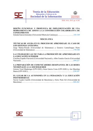 TESI, 14(1), 2013, pp. 4-262




DISEÑO FUNCIONAL Y PROPUESTA DE IMPLEMENTACIÓN DE UNA
HERRAMIENTA DE APOYO A LA CONSTRUCCIÓN COLABORATIVA DE
CONOCIMIENTO
Iolanda Garcia Gonzalez (Universitat Oberta de Catalunya)…...…….….……….143-169

                                 MISCELÁNEA

TÉCNICAS DE AYUDA EN EL PROCESO DE APRENDIZAJE: EL CASO DE
LOS SISTEMAS ANTICOPIA
Jorge Matías-Pereda (Universidad de Salamanca) y Gustavo Lannelongue Nieto
(Universidad de Salamanca)…...…….……………………………………..…….170-188

LA UTILIDAD DE LAS TIC PARA LA PROMOCIÓN DE APRENDIZAJES EN
LA EDUCACIÓN SUPERIOR
Carolina España Chavarría (Universidad Nacional) y Alba Canales García (Universidad
Nacional)…...…………………………………………………………........…….189-227

LA PREPARACIÓN DE COMUNICADORES RESONANTES. DE LAS REDES
NEURONALES A LA SOCIEDAD RED
Gotzon Toral Madariaga (UPV-EHU), Irene García Ureta (UPV-EHU) y Jon Murelaja
Ibarra (UPV-EHU)…...……………………………………………...………..….228-247

EL LUGAR DE LA AUTONOMÍA EN LA PEDAGOGÍA Y LA EDUCACIÓN
POSTMODERNAS
Xavier Laudo Castillo (Universidad de Barcelona) y Enric Prats Gil (Universidad de
Barcelona)………………………………………………………………….…….248-262




                                                                              3
 