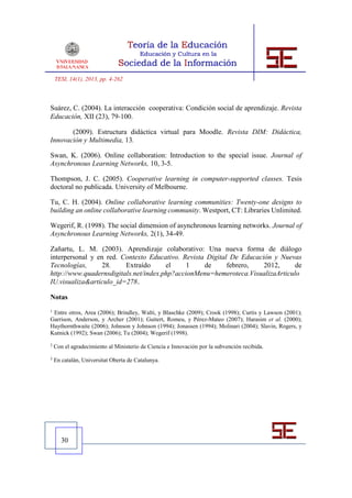 TESI, 14(1), 2013, pp. 4-262



Suárez, C. (2004). La interacción cooperativa: Condición social de aprendizaje. Revista
Educación, XII (23), 79‐100.

       (2009). Estructura didáctica virtual para Moodle. Revista DIM: Didáctica,
Innovación y Multimedia, 13.

Swan, K. (2006). Online collaboration: Introduction to the special issue. Journal of
Asynchronous Learning Networks, 10, 3-5.

Thompson, J. C. (2005). Cooperative learning in computer-supported classes. Tesis
doctoral no publicada. University of Melbourne.

Tu, C. H. (2004). Online collaborative learning communities: Twenty-one designs to
building an online collaborative learning community. Westport, CT: Libraries Unlimited.

Wegerif, R. (1998). The social dimension of asynchronous learning networks. Journal of
Asynchronous Learning Networks, 2(1), 34-49.

Zañartu, L. M. (2003). Aprendizaje colaborativo: Una nueva forma de diálogo
interpersonal y en red. Contexto Educativo. Revista Digital De Educación y Nuevas
Tecnologías,      28.    Extraído      el     1    de      febrero,   2012,     de
http://www.quadernsdigitals.net/index.php?accionMenu=hemeroteca.VisualizaArticulo
IU.visualiza&articulo_id=278.

Notas
1
 Entre otros, Area (2006); Brindley, Walti, y Blaschke (2009); Crook (1998); Curtis y Lawson (2001);
Garrison, Anderson, y Archer (2001); Guitert, Romeu, y Pérez-Mateo (2007); Harasim et al. (2000);
Haythornthwaite (2006); Johnson y Johnson (1994); Jonassen (1994); Molinari (2004); Slavin, Rogers, y
Kutnick (1992); Swan (2006); Tu (2004); Wegerif (1998).
2
    Con el agradecimiento al Ministerio de Ciencia e Innovación por la subvención recibida.
3
    En catalán, Universitat Oberta de Catalunya.




       30
 