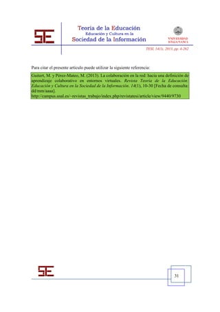 TESI, 14(1), 2013, pp. 4-262




Para citar el presente artículo puede utilizar la siguiente referencia:
Guitert, M. y Pérez-Mateo, M. (2013). La colaboración en la red: hacia una definición de
aprendizaje colaborativo en entornos virtuales. Revista Teoría de la Educación:
Educación y Cultura en la Sociedad de la Información. 14(1), 10-30 [Fecha de consulta:
dd/mm/aaaa].
http://campus.usal.es/~revistas_trabajo/index.php/revistatesi/article/view/9440/9730




                                                                                      31
 