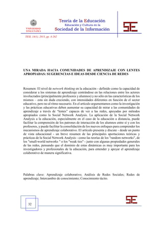 TESI, 14(1), 2013, pp. 4-262




UNA MIRADA HACIA COMUNIDADES DE APRENDIZAJE CON LENTES
APROPIADAS: SUGERENCIAS E IDEAS DESDE CIENCIA DE REDES



Resumen: El nivel de network thinking en la educación - definido como la capacidad de
considerar a los sistemas de aprendizaje centrándose en las relaciones entre los actores
involucrados (principalmente profesores y alumnos) y no sólo en las características de los
mismos – esta sin duda creciendo, con intensidades diferentes en función de el sector
educativo, pero no al ritmo necesario. En el artículo argumentamos como la investigación
y las prácticas educativas deben aumentar su capacidad de mirar a las comunidades de
aprendizaje a través de “lentes” capaces de ver a las redes, apoyadas por métodos
apropiados como la Social Network Analysis. La aplicación de la Social Network
Analysis a la educación, especialmente en el caso de la educación a distancia, puede
facilitar la comprensión de los patrones de interacción de los alumnos entre sí y con los
profesores, y puede facilitar la consolidación de los nuevos enfoques para comprender los
mecanismos de aprendizaje colaborativo. El artículo presenta y discute - desde un punto
de vista educacional - un breve resumen de las principales aportaciones teóricas y
prácticas de la Social Network Analysis - como las teorías de los "random networks", de
los "small-world networks " o los "weak ties" - junto con algunas propiedades generales
de las redes, pensando que el dominio de estas dinámicas es muy importante para los
investigadores y profesionales de la educación, para entender y apoyar el aprendizaje
colaborativo de manera significativa.




Palabras clave: Aprendizaje colaborativo; Análisis de Redes Sociales; Redes de
aprendizaje; Intercambio de conocimiento; Conocimiento tácito.




   32
 