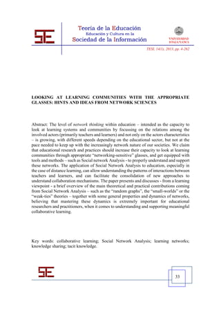 TESI, 14(1), 2013, pp. 4-262




LOOKING AT LEARNING COMMUNITIES WITH THE APPROPRIATE
GLASSES: HINTS AND IDEAS FROM NETWORK SCIENCES



Abstract: The level of network thinking within education – intended as the capacity to
look at learning systems and communities by focussing on the relations among the
involved actors (primarily teachers and learners) and not only on the actors characteristics
– is growing, with different speeds depending on the educational sector, but not at the
pace needed to keep up with the increasingly network nature of our societies. We claim
that educational research and practices should increase their capacity to look at learning
communities through appropriate “networking-sensitive” glasses, and get equipped with
tools and methods – such as Social network Analysis - to properly understand and support
these networks. The application of Social Network Analysis to education, especially in
the case of distance learning, can allow understanding the patterns of interactions between
teachers and learners, and can facilitate the consolidation of new approaches to
understand collaboration mechanisms. The paper presents and discusses - from a learning
viewpoint - a brief overview of the main theoretical and practical contributions coming
from Social Network Analysis – such as the “random graphs”, the “small-worlds” or the
“weak-ties” theories – together with some general properties and dynamics of networks,
believing that mastering these dynamics is extremely important for educational
researchers and practitioners, when it comes to understanding and supporting meaningful
collaborative learning.




Key words: collaborative learning; Social Network Analysis; learning networks;
knowledge sharing; tacit knowledge.




                                                                                     33
 
