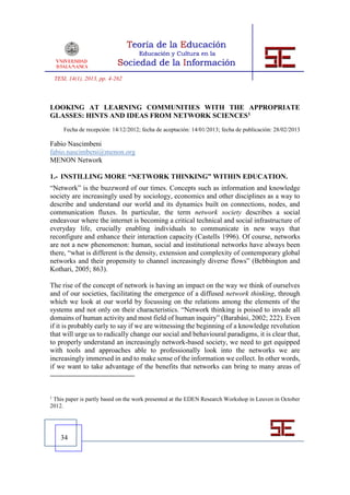 TESI, 14(1), 2013, pp. 4-262



LOOKING AT LEARNING COMMUNITIES WITH THE APPROPRIATE
GLASSES: HINTS AND IDEAS FROM NETWORK SCIENCES1
       Fecha de recepción: 14/12/2012; fecha de aceptación: 14/01/2013; fecha de publicación: 28/02/2013

Fabio Nascimbeni
fabio.nascimbeni@menon.org
MENON Network

1.- INSTILLING MORE “NETWORK THINKING” WITHIN EDUCATION.
“Network” is the buzzword of our times. Concepts such as information and knowledge
society are increasingly used by sociology, economics and other disciplines as a way to
describe and understand our world and its dynamics built on connections, nodes, and
communication fluxes. In particular, the term network society describes a social
endeavour where the internet is becoming a critical technical and social infrastructure of
everyday life, crucially enabling individuals to communicate in new ways that
reconfigure and enhance their interaction capacity (Castells 1996). Of course, networks
are not a new phenomenon: human, social and institutional networks have always been
there, “what is different is the density, extension and complexity of contemporary global
networks and their propensity to channel increasingly diverse flows” (Bebbington and
Kothari, 2005; 863).

The rise of the concept of network is having an impact on the way we think of ourselves
and of our societies, facilitating the emergence of a diffused network thinking, through
which we look at our world by focussing on the relations among the elements of the
systems and not only on their characteristics. “Network thinking is poised to invade all
domains of human activity and most field of human inquiry” (Barabási, 2002; 222). Even
if it is probably early to say if we are witnessing the beginning of a knowledge revolution
that will urge us to radically change our social and behavioural paradigms, it is clear that,
to properly understand an increasingly network-based society, we need to get equipped
with tools and approaches able to professionally look into the networks we are
increasingly immersed in and to make sense of the information we collect. In other words,
if we want to take advantage of the benefits that networks can bring to many areas of



1
 This paper is partly based on the work presented at the EDEN Research Workshop in Leuven in October
2012.




      34
 