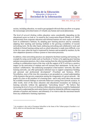 TESI, 14(1), 2013, pp. 4-262




society, including education, we need to get equipped with tools that can allow us to grasp
the increasingly networked nature of virtually any human and social phenomena.

The level of network thinking within education varies considerably depending on the
educational sector we look at. As noted by the Learnovation Report (Dondi et al. 2009),
professionals from corporate education and informal learners are more used to work and
learn in collaborative fashions, by adopting peer learning practices and by constantly
adapting their teaching and learning methods to the growing availability of (social)
networking tools. On the other hand, embracing networking and collaborative tools and
methods in formal learning setting such as school education is made more difficult, even
in the few cases when the need is expressed by learners and accepted by teachers, by the
slow adaptation dynamics of these systems to innovation processes.

In addition, when networking practices are adopted to facilitate teaching and learning, for
example by using social media such as Facebook or Twitter or by applying peer learning
and peer assessment practices, this is done starting from the often incontestable belief that
working in collaboration (most of the time with the support of ICT) will have a positive
impact on the motivation of students and will increase their attainments. In the case of
teachers’ collaboration, “the underlying assumption is that teachers’ networks, like other
learning networks, can offer participants informal ways to support competence building
and personal and professional development” (Vuorikari and Scimeca, 2012).
Nevertheless, most of the time this reasoning is not grounded on a sound understanding
of the dynamics that govern cooperation among the components of a given network – the
pupils of a class or the members of a learning team - and it only rarely takes into account
the available research findings on networks behaviour coming from network sciences. In
other words, most of the times educators and educational researchers are looking at
learning networks without the appropriate “networking lenses”2. We believe that
increasing the level of network thinking within education practices would be fundamental
if we want to understand the motivation factors which lay behind the different cooperation
attitudes of teachers and learners, and ultimately if we want to take the maximum benefit
from any collaborative learning experience.




2
 An exception is the work of European SchoolNet in the frame of the Tellnet project (Vuorikari et al.
2012), which we will describe later in the paper.




                                                                                           35
 
