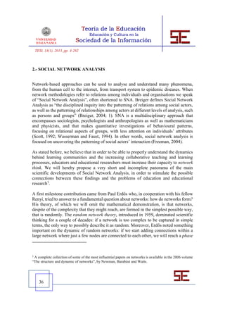 TESI, 14(1), 2013, pp. 4-262



2.- SOCIAL NETWORK ANALYSIS


Network-based approaches can be used to analyse and understand many phenomena,
from the human cell to the internet, from transport system to epidemic diseases. When
network methodologies refer to relations among individuals and organisations we speak
of “Social Network Analysis”, often shortened to SNA. Breiger defines Social Network
Analysis as “the disciplined inquiry into the patterning of relations among social actors,
as well as the patterning of relationships among actors at different levels of analysis, such
as persons and groups” (Breiger, 2004; 1). SNA is a multidisciplinary approach that
encompasses sociologists, psychologists and anthropologists as well as mathematicians
and physicists, and that makes quantitative investigations of behavioural patterns,
focusing on relational aspects of groups, with less attention on individuals’ attributes
(Scott, 1992; Wasserman and Faust, 1994). In other words, social network analysis is
focused on uncovering the patterning of social actors’ interaction (Freeman, 2004).

As stated before, we believe that in order to be able to properly understand the dynamics
behind learning communities and the increasing collaborative teaching and learning
processes, educators and educational researchers must increase their capacity to network
think. We will hereby propose a very short and incomplete panorama of the main
scientific developments of Social Network Analysis, in order to stimulate the possible
connections between these findings and the problems of education and educational
research3.

A first milestone contribution came from Paul Erdős who, in cooperation with his fellow
Renyi, tried to answer to a fundamental question about networks: how do networks form?
His theory, of which we will omit the mathematical demonstration, is that networks,
despite of the complexity that they might reach, are formed in the simplest possible way,
that is randomly. The random network theory, introduced in 1959, dominated scientific
thinking for a couple of decades: if a network is too complex to be captured in simple
terms, the only way to possibly describe it as random. Moreover, Erdős noted something
important on the dynamic of random networks: if we start adding connections within a
large network where just a few nodes are connected to each other, we will reach a phase



3
 A complete collection of some of the most influential papers on networks is available in the 2006 volume
“The structure and dynamic of networks”, by Newman, Barabási and Watts.




      36
 