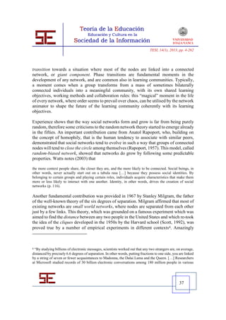TESI, 14(1), 2013, pp. 4-262




transition towards a situation where most of the nodes are linked into a connected
network, or giant component. Phase transitions are fundamental moments in the
development of any network, and are common also in learning communities. Typically,
a moment comes when a group transforms from a mass of sometimes bilaterally
connected individuals into a meaningful community, with its own shared learning
objectives, working methods and collaboration rules: this “magical” moment in the life
of every network, where order seems to prevail over chaos, can be utilised by the network
animator to shape the future of the learning community coherently with its learning
objectives.

Experience shows that the way social networks form and grow is far from being purely
random, therefore some criticisms to the random network theory started to emerge already
in the fifties. An important contribution came from Anatol Rapoport, who, building on
the concept of homophily, that is the human tendency to associate with similar peers,
demonstrated that social networks tend to evolve in such a way that groups of connected
nodes will tend to close the circle among themselves (Rapoport, 1957). This model, called
random-biased network, showed that networks do grow by following some predictable
properties. Watts notes (2003) that

the more context people share, the closer they are, and the more likely to be connected. Social beings, in
other words, never actually start out on a tabula rasa […] because they possess social identities. By
belonging to certain groups and playing certain roles, individuals acquire characteristics that make them
more or less likely to interact with one another. Identity, in other words, drives the creation of social
networks (p. 116).

Another fundamental contribution was provided in 1967 by Stanley Milgram, the father
of the well-known theory of the six degrees of separation. Milgram affirmed that most of
existing networks are small world networks, where nodes are separated from each other
just by a few links. This theory, which was grounded on a famous experiment which was
aimed to find the distance between any two people in the United States and which re-took
the idea of the cliques developed in the 1950s by the Harvard school (Scott, 1992), was
proved true by a number of empirical experiments in different contexts4. Amazingly



4“By studying billions of electronic messages, scientists worked out that any two strangers are, on average,
distanced by precisely 6.6 degrees of separation. In other words, putting fractions to one side, you are linked
by a string of seven or fewer acquaintances to Madonna, the Dalai Lama and the Queen. […] Researchers
at Microsoft studied records of 30 billion electronic conversations among 180 million people in various




                                                                                                     37
 