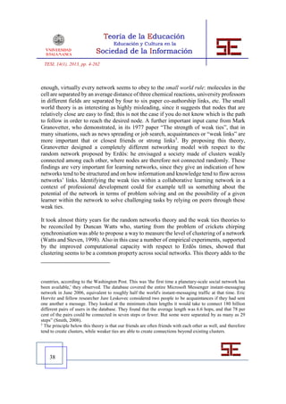 TESI, 14(1), 2013, pp. 4-262



enough, virtually every network seems to obey to the small world rule: molecules in the
cell are separated by an average distance of three chemical reactions, university professors
in different fields are separated by four to six paper co-authorship links, etc. The small
world theory is as interesting as highly misleading, since it suggests that nodes that are
relatively close are easy to find; this is not the case if you do not know which is the path
to follow in order to reach the desired node. A further important input came from Mark
Granovetter, who demonstrated, in its 1977 paper “The strength of weak ties”, that in
many situations, such as news spreading or job search, acquaintances or “weak links” are
more important that or closest friends or strong links5. By proposing this theory,
Granovetter designed a completely different networking model with respect to the
random network proposed by Erdős: he envisaged a society made of clusters weakly
connected among each other, where nodes are therefore not connected randomly. These
findings are very important for learning networks, since they give an indication of how
networks tend to be structured and on how information and knowledge tend to flow across
networks’ links. Identifying the weak ties within a collaborative learning network in a
context of professional development could for example tell us something about the
potential of the network in terms of problem solving and on the possibility of a given
learner within the network to solve challenging tasks by relying on peers through these
weak ties.

It took almost thirty years for the random networks theory and the weak ties theories to
be reconciled by Duncan Watts who, starting from the problem of crickets chirping
synchronisation was able to propose a way to measure the level of clustering of a network
(Watts and Steven, 1998). Also in this case a number of empirical experiments, supported
by the improved computational capacity with respect to Erdős times, showed that
clustering seems to be a common property across social networks. This theory adds to the



countries, according to the Washington Post. This was 'the first time a planetary-scale social network has
been available,' they observed. The database covered the entire Microsoft Messenger instant-messaging
network in June 2006, equivalent to roughly half the world's instant-messaging traffic at that time. Eric
Horvitz and fellow researcher Jure Leskovec considered two people to be acquaintances if they had sent
one another a message. They looked at the minimum chain lengths it would take to connect 180 billion
different pairs of users in the database. They found that the average length was 6.6 hops, and that 78 per
cent of the pairs could be connected in seven steps or fewer. But some were separated by as many as 29
steps” (Smith, 2008).
5
  The principle below this theory is that our friends are often friends with each other as well, and therefore
tend to create clusters, while weaker ties are able to create connections beyond existing clusters.




    38
 