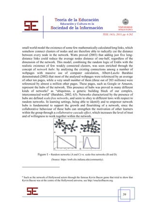 TESI, 14(1), 2013, pp. 4-262




small world model the existence of some few mathematically calculated long links, which
somehow connect clusters of nodes and are therefore able to radically cut the distance
between every node in the network. Watts proved (2003) that adding just five long-
distance links could reduce the average nodes distance of one-half, regardless of the
dimension of the network. This model, combining the random logic of Erdős with the
realistic existence of few weakly connected clusters, was soon enriched through the
concept of network hubs: by analysing the existing connections among a number of
webpages with massive use of computer calculation, Albert-Laszlo Barabási
demonstrated (2002) that most of the analysed webpages were referenced by an average
of other ten pages, while a very small number of them (three out of 203 millions) were
referenced by almost a million other pages. These pages, such as Google or Amazon,
represent the hubs of the network. This presence of hubs was proved in many different
kinds of networks6 as “ubiquitous, a generic building block of our complex,
interconnected world” (Barabási, 2002; 63). Networks characterized by the presence of
hubs are defined scale-free networks, and seem to obey to different laws with respect to
random networks. In learning settings, being able to identify and to empower network
hubs is fundamental to support the growth and flourishing of a network, since the
collaborative behaviour of these hubs can strengthen the motivation of other learners
within the group through a collaborative cascade effect, which increases the level of trust
and of willingness to work together within the network.




              Figure 1 – Random networks (A and C) vs. scale-free networks (B and D).
                          (Source: https://nwb.slis.indiana.edu/community).




6
 Such as the network of Hollywood actors through the famous Kevin Bacon game that tried to show that
Kevin Bacon was at the centre of the Hollywood universe, see http://oracleofbacon.org.




                                                                                            39
 
