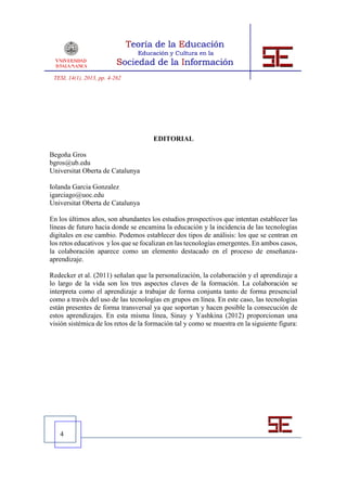 TESI, 14(1), 2013, pp. 4-262




                                      EDITORIAL

Begoña Gros
bgros@ub.edu
Universitat Oberta de Catalunya

Iolanda Garcia Gonzalez
igarciago@uoc.edu
Universitat Oberta de Catalunya

En los últimos años, son abundantes los estudios prospectivos que intentan establecer las
líneas de futuro hacia donde se encamina la educación y la incidencia de las tecnologías
digitales en ese cambio. Podemos establecer dos tipos de análisis: los que se centran en
los retos educativos y los que se focalizan en las tecnologías emergentes. En ambos casos,
la colaboración aparece como un elemento destacado en el proceso de enseñanza-
aprendizaje.

Redecker et al. (2011) señalan que la personalización, la colaboración y el aprendizaje a
lo largo de la vida son los tres aspectos claves de la formación. La colaboración se
interpreta como el aprendizaje a trabajar de forma conjunta tanto de forma presencial
como a través del uso de las tecnologías en grupos en línea. En este caso, las tecnologías
están presentes de forma transversal ya que soportan y hacen posible la consecución de
estos aprendizajes. En esta misma línea, Sinay y Yashkina (2012) proporcionan una
visión sistémica de los retos de la formación tal y como se muestra en la siguiente figura:




   4
 