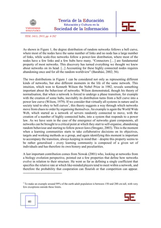 TESI, 14(1), 2013, pp. 4-262



As shown in Figure 1, the degree distribution of random networks follows a bell curve,
where most of the nodes have the same number of links and no node has a large number
of links, while scale-free networks follow a power-law distribution, where most of the
nodes have a few links and a few hubs have many. “Connectors […] are fundamental
property of most networks. This discovery has turned everything we thought we knew
about networks on its head. [...] Accounting for these highly connected nodes requires
abandoning once and for all the random worldview” (Barabási, 2002; 56).

The two distributions in Figure 1 can be considered not only as representing different
kinds of networks, but also different moments in the life of the same network. This
intuition, which won to Kenneth Wilson the Nobel Prize in 1982, reveals something
important about the behaviour of networks. Wilson demonstrated, though his theory of
normalisation, that when a network is forced to undergo a phase transition, for example
with the creation of some hubs, inevitably its distribution turns from a bell curve into a
power law curve (Wilson, 1979). If we consider that virtually all systems in nature and in
society tend to obey to bell curves7, this theory suggests a way through which networks
move from chaos to order by organising themselves. An example is again the World Wide
Web, which started as a network of servers randomly connected to move, with the
creation of a number of highly connected hubs, into a system that responds to a power
law. As we have seen in the case of the emergence of networks giant components, all
networks can be brought to a critical point at which they start to self-organise, abandoning
random behaviour and starting to follow power-laws (Strogatz, 2003). This is the moment
when a learning communities starts to take collaborative decisions on its objectives,
targets and working methods as a group, and again identifying this moment is important
to accompany the transition, always keeping in mind that – despite this property seems to
be rather generalised - every learning community is composed of a given set of
individuals and has therefore its own history and peculiarities.

A last important contribution comes from Nowak (2001) who, looking at networks from
a biology evolution perspective, pointed out a few properties that define how networks
evolve in relation to their structure. He went as far as defining a single coefficient that
specifies the relative rate at which like-minded players tend to meet within a network, and
therefore the probability that cooperation can flourish or that competition can appear.



7
  To make an example around 99% of the earth adult population is between 150 and 200 cm tall, with very
few exceptions outside these limits.




      40
 