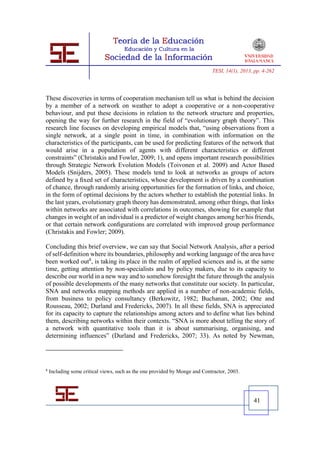 TESI, 14(1), 2013, pp. 4-262




These discoveries in terms of cooperation mechanism tell us what is behind the decision
by a member of a network on weather to adopt a cooperative or a non-cooperative
behaviour, and put these decisions in relation to the network structure and properties,
opening the way for further research in the field of “evolutionary graph theory”. This
research line focuses on developing empirical models that, “using observations from a
single network, at a single point in time, in combination with information on the
characteristics of the participants, can be used for predicting features of the network that
would arise in a population of agents with different characteristics or different
constraints” (Christakis and Fowler, 2009; 1), and opens important research possibilities
through Strategic Network Evolution Models (Toivonen et al. 2009) and Actor Based
Models (Snijders, 2005). These models tend to look at networks as groups of actors
defined by a ﬁxed set of characteristics, whose development is driven by a combination
of chance, through randomly arising opportunities for the formation of links, and choice,
in the form of optimal decisions by the actors whether to establish the potential links. In
the last years, evolutionary graph theory has demonstrated, among other things, that links
within networks are associated with correlations in outcomes, showing for example that
changes in weight of an individual is a predictor of weight changes among her/his friends,
or that certain network conﬁgurations are correlated with improved group performance
(Christakis and Fowler; 2009).

Concluding this brief overview, we can say that Social Network Analysis, after a period
of self-definition where its boundaries, philosophy and working language of the area have
been worked out8, is taking its place in the realm of applied sciences and is, at the same
time, getting attention by non-specialists and by policy makers, due to its capacity to
describe our world in a new way and to somehow foresight the future through the analysis
of possible developments of the many networks that constitute our society. In particular,
SNA and networks mapping methods are applied in a number of non-academic fields,
from business to policy consultancy (Berkowitz, 1982; Buchanan, 2002; Otte and
Rousseau, 2002; Durland and Fredericks, 2007). In all these fields, SNA is appreciated
for its capacity to capture the relationships among actors and to define what lies behind
them, describing networks within their contexts. “SNA is more about telling the story of
a network with quantitative tools than it is about summarising, organising, and
determining influences” (Durland and Fredericks, 2007; 33). As noted by Newman,




8
    Including some critical views, such as the one provided by Monge and Contractor, 2003.




                                                                                               41
 