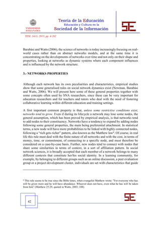 TESI, 14(1), 2013, pp. 4-262



Barabási and Watts (2006), the science of networks is today increasingly focusing on real-
world cases rather than on abstract networks models, and at the same time it is
concentrating on the developments of networks over time and not only on their shape and
properties, looking at networks as dynamic systems where each component influences
and is influenced by the network structure.

3.- NETWORKS PROPERTIES


Although each network has its own peculiarities and characteristics, empirical studies
show that some generalised rules on social network dynamics exist (Newman, Barabási
and Watts, 2006). We will present here some of these general properties together with
some concepts often used by SNA researchers, since these can be very important for
education researchers and for teachers and tutors who deal with the need of fostering
collaborative learning within different education and training settings.

A first important common property is that, unless some restrictive conditions exist,
networks tend to grow. Even if during its lifecycle a network may lose some nodes, the
general assumption, which has been proved by empirical analysis, is that networks tend
to add nodes to their constituency. Networks have a tendency to expand by adding nodes
following some general properties, the main being preferential attachment. In statistical
terms, a new node will have more probabilities to be linked with highly connected nodes,
following a “rich gets richer” pattern, also known as the Matthew law9. Of course, in real
life this rule must deal with the finite nature of all networks and with the cost, in terms of
money, time, or commitment, of connecting to a specific node, and must therefore be
considered on a case-by-case basis. Further, new nodes tend to connect with nodes that
share some similarities in terms of context, in a sort of affiliation pattern. In social
network sciences, it is broadly accepted that each member of a network belongs to many
different contexts that constitute her/his social identity. In a learning community, for
example, by belonging to different groups such as an online discussion, a peer evaluation
group or a project development cluster, individuals are set with characteristics that guide




9 This rule seems to be true since the Bible times, when evangelist Matthew wrote: "For everyone who has
will be given more and he will have abundance. Whoever does not have, even what he has will be taken
from him” (Matthew 25:29, quoted in Watts, 2003; 108).




      42
 