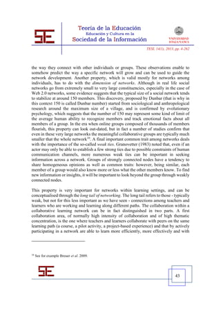 TESI, 14(1), 2013, pp. 4-262




the way they connect with other individuals or groups. These observations enable to
somehow predict the way a specific network will grow and can be used to guide the
network development. Another property, which is valid mostly for networks among
individuals, has to do with the dimension of networks. Although in real life social
networks go from extremely small to very large constituencies, especially in the case of
Web 2.0 networks, some evidence suggests that the typical size of a social network tends
to stabilize at around 150 members. This discovery, proposed by Dunbar (that is why in
this context 150 is called Dunbar number) started from sociological and anthropological
research around the maximum size of a village, and is confirmed by evolutionary
psychology, which suggests that the number of 150 may represent some kind of limit of
the average human ability to recognize members and track emotional facts about all
members of a group. In the era when online groups composed of thousands of members
flourish, this property can look out-dated, but in fact a number of studies confirm that
even in these very large networks the meaningful collaborative groups are typically much
smaller that the whole network10. A final important common trait among networks deals
with the importance of the so-called weak ties. Granovetter (1983) noted that, even if an
actor may only be able to establish a few strong ties due to possible constraints of human
communication channels, more numerous weak ties can be important in seeking
information across a network. Groups of strongly connected nodes have a tendency to
share homogeneous opinions as well as common traits: however, being similar, each
member of a group would also know more or less what the other members know. To find
new information or insights, it will be important to look beyond the group through weakly
connected nodes.

This property is very important for networks within learning settings, and can be
conceptualised through the long tail of networking. The long tail refers to those - typically
weak, but not for this less important as we have seen - connections among teachers and
learners who are working and learning along different paths. The collaboration within a
collaborative learning network can be in fact distinguished in two parts. A first
collaboration area, of normally high intensity of collaboration and of high thematic
concentration, is the one where teachers and learners collaborate with peers on the same
learning path (a course, a pilot activity, a project-based experience) and that by actively
participating in a network are able to learn more efficiently, more effectively and with




10
     See for example Breuer et al. 2009.




                                                                                     43
 