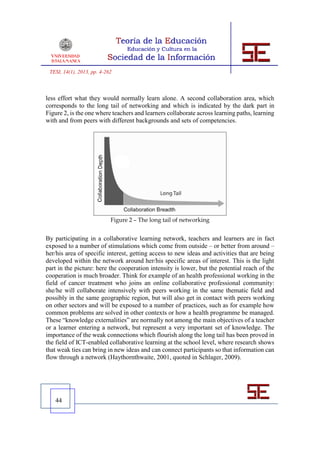TESI, 14(1), 2013, pp. 4-262



less effort what they would normally learn alone. A second collaboration area, which
corresponds to the long tail of networking and which is indicated by the dark part in
Figure 2, is the one where teachers and learners collaborate across learning paths, learning
with and from peers with different backgrounds and sets of competencies.




                            Figure 2 – The long tail of networking


By participating in a collaborative learning network, teachers and learners are in fact
exposed to a number of stimulations which come from outside – or better from around –
her/his area of specific interest, getting access to new ideas and activities that are being
developed within the network around her/his specific areas of interest. This is the light
part in the picture: here the cooperation intensity is lower, but the potential reach of the
cooperation is much broader. Think for example of an health professional working in the
field of cancer treatment who joins an online collaborative professional community:
she/he will collaborate intensively with peers working in the same thematic field and
possibly in the same geographic region, but will also get in contact with peers working
on other sectors and will be exposed to a number of practices, such as for example how
common problems are solved in other contexts or how a health programme be managed.
These “knowledge externalities” are normally not among the main objectives of a teacher
or a learner entering a network, but represent a very important set of knowledge. The
importance of the weak connections which flourish along the long tail has been proved in
the field of ICT-enabled collaborative learning at the school level, where research shows
that weak ties can bring in new ideas and can connect participants so that information can
flow through a network (Haythornthwaite, 2001, quoted in Schlager, 2009).




   44
 