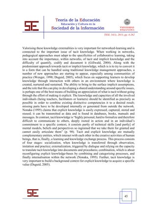 TESI, 14(1), 2013, pp. 4-262




Valorising these knowledge externalities is very important for networked-learning and is
connected to the important issue of tacit knowledge. When working in networks,
pedagogical approaches must adapt to the specificities of collaborative learning, taking
into account the importance, within networks, of tacit and implicit knowledge and the
difficulty of quantify, codify and document it (Gillwald, 2004). Along with the
predominant approach towards tacit or implicit knowledge, which is is to try to convert it
to a form that can be handled using traditional knowledge management approaches, a
number of new approaches are starting to appear, especially among communities of
practice (Wenger, 1998; Duguid, 2005), which focus on supporting learners to develop
knowledge through interaction with others in an environment where knowledge is
created, nurtured and sustained. The ability to bring to the surface implicit assumptions,
and the role that this can play in developing a shared understanding around specific issues,
is perhaps one of the best means of building an appreciation of what is tacit without going
through the effort of making it explicit. The knowledge and capacities of all the involved
individuals (being teachers, facilitators or learners) should be identified as precisely as
possible in order to combine existing distinctive competencies it to a desired result;
missing parts have to be developed internally or generated from outside the network.
Nonaka (1995) claims that explicit knowledge is easily expressed, captured, stored and
reused; it can be transmitted as data and is found in databases, books, manuals and
messages. In contrast, tacit knowledge is “highly personal, hard to formalize and therefore
difficult to communicate to others, deeply rooted in action and in an individual’s
commitment to a specific context, it consists partly of technical skills [and partly] of
mental models, beliefs and perspectives so ingrained that we take them for granted and
cannot easily articulate them” (p. 98). Tacit and explicit knowledge are mutually
complementary entities, which interact with each other in the creative activities of human
beings, that is, finally, a learning and knowledge exchange process. This process consists
of four stages: socialization, when knowledge is transferred through observation,
imitation and practice; externalization, triggered by dialogue and relying on the capacity
to translate tacit knowledge into documents and procedures; combination, which is about
reconfiguring explicit knowledge-bases by combining and categorising processes, and
finally internalisation within the network (Nonaka, 1995). Further, tacit knowledge is
very important to build a background context for explicit knowledge to acquire a specific
value (Duguid, 2005).




                                                                                     45
 