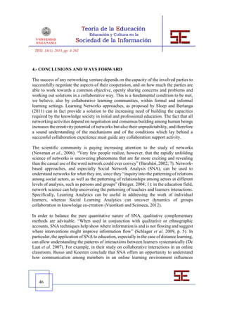 TESI, 14(1), 2013, pp. 4-262



4.- CONCLUSIONS AND WAYS FORWARD

The success of any networking venture depends on the capacity of the involved parties to
successfully negotiate the aspects of their cooperation, and on how much the parties are
able to work towards a common objective, openly sharing concerns and problems and
working out solutions in a collaborative way. This is a fundamental condition to be met,
we believe, also by collaborative learning communities, within formal and informal
learning settings. Learning Networks approaches, as proposed by Sloep and Berlanga
(2011) can in fact provide a solution to the increasing need of building the capacities
required by the knowledge society in initial and professional education. The fact that all
networking activities depend on negotiation and consensus building among human beings
increases the creativity potential of networks but also their unpredictability, and therefore
a sound understanding of the mechanisms and of the conditions which lay behind a
successful collaboration experience must guide any collaboration support activity.

The scientific community is paying increasing attention to the study of networks
(Newman et al., 2006). “Very few people realize, however, that the rapidly unfolding
science of networks is uncovering phenomena that are far more exciting and revealing
than the casual use of the word network could ever convey” (Barabási, 2002; 7). Network-
based approaches, and especially Social Network Analysis (SNA), can be used to
understand networks for what they are, since they “inquiry into the patterning of relations
among social actors, as well as the patterning of relationships among actors at different
levels of analysis, such as persons and groups” (Breiger, 2004; 1): in the education field,
network science can help uncovering the patterning of teachers and learners interactions.
Specifically, Learning Analytics can be useful in addressing the work of individual
learners, whereas Social Learning Analytics can uncover dynamics of groups
collaboration in knowledge co-creation (Vuorikari and Scimeca, 2012).

In order to balance the pure quantitative nature of SNA, qualitative complementary
methods are advisable. “When used in conjunction with qualitative or ethnographic
accounts, SNA techniques help show where information is and is not flowing and suggest
where interventions might improve information flow” (Schlager et al. 2009, p. 5). In
particular, the application of SNA to education, especially in the case of distance learning,
can allow understanding the patterns of interactions between learners systematically (De
Laat et al. 2007). For example, in their study on collaborative interactions in an online
classroom, Russo and Koesten conclude that SNA offers an opportunity to understand
how communication among members in an online learning environment influences




   46
 