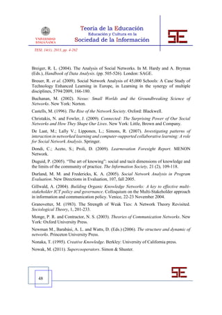 TESI, 14(1), 2013, pp. 4-262



Breiger, R. L. (2004). The Analysis of Social Networks. In M. Hardy and A. Bryman
(Eds.), Handbook of Data Analysis. (pp. 505-526). London: SAGE.
Breuer, R. et al. (2009). Social Network Analysis of 45,000 Schools: A Case Study of
Technology Enhanced Learning in Europe, in Learning in the synergy of multiple
disciplines, 5794/2009, 166-180.
Buchanan, M. (2002). Nexus: Small Worlds and the Groundbreaking Science of
Networks. New York: Norton.
Castells, M. (1996). The Rise of the Network Society. Oxford: Blackwell.
Christakis, N. and Fowler, J. (2009). Connected: The Surprising Power of Our Social
Networks and How They Shape Our Lives. New York: Little, Brown and Company.
De Laat, M.; Lally V.; Lipponen, L.; Simons, R. (2007). Investigating patterns of
interaction in networked learning and computer-supported collaborative learning: A role
for Social Network Analysis. Springer.
Dondi, C.; Aceto, S.; Proli, D. (2009). Learnovation Foresight Report. MENON
Network.
Duguid, P. (2005). “The art of knowing”: social and tacit dimensions of knowledge and
the limits of the community of practice. The Information Society, 21 (2), 109-118.
Durland, M. M. and Fredericks, K. A. (2005). Social Network Analysis in Program
Evaluation. New Directions in Evaluation, 107, fall 2005.
Gillwald, A. (2004). Building Organic Knowledge Networks: A key to effective multi-
stakeholder ICT policy and governance. Colloquium on the Multi-Stakeholder approach
in information and communication policy. Venice, 22-23 November 2004.
Granovetter, M. (1983). The Strength of Weak Ties: A Network Theory Revisited.
Sociological Theory, 1, 201-233.
Monge, P. R. and Contractor, N. S. (2003). Theories of Communication Networks. New
York: Oxford University Press.
Newman M., Barabási, A. L. and Watts, D. (Eds.) (2006). The structure and dynamic of
networks. Princeton University Press.
Nonaka, T. (1995). Creative Knowledge. Berkley: University of California press.
Nowak, M. (2011). Supercooperators. Simon & Shuster.




   48
 