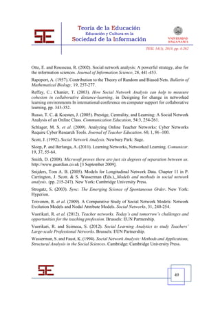 TESI, 14(1), 2013, pp. 4-262




Otte, E. and Rousseau, R. (2002). Social network analysis: A powerful strategy, also for
the information sciences. Journal of Information Science, 28, 441-453.
Rapoport, A. (1957). Contribution to the Theory of Random and Biased Nets. Bulletin of
Mathematical Biology, 19, 257-277.
Reffay, C.; Chanier, T. (2003). How Social Network Analysis can help to measure
cohesion in collaborative distance-learning, in Designing for change in networked
learning environments In international conference on computer support for collaborative
learning, pp. 343-352.
Russo, T. C. & Koesten, J. (2005). Prestige, Centrality, and Learning: A Social Network
Analysis of an Online Class. Communication Education, 54:3, 254-261.
Schlager, M. S. et al. (2009). Analyzing Online Teacher Networks: Cyber Networks
Require Cyber Research Tools. Journal of Teacher Education. 60, 1, 86 -100.
Scott, J. (1992). Social Network Analysis. Newbury Park: Sage.
Sloep, P. and Berlanga, A. (2011). Learning Networks, Networked Learning. Comunicar.
19, 37, 55-64.
Smith, D. (2008). Microsoft proves there are just six degrees of separation between us.
http://www.guardian.co.uk [3 September 2009].
Snijders, Tom A. B. (2005). Models for Longitudinal Network Data. Chapter 11 in P.
Carrington, J. Scott. & S. Wasserman (Eds.), Models and methods in social network
analysis. (pp. 215-247). New York: Cambridge University Press.
Strogatz, S. (2003). Sync: The Emerging Science of Spontaneous Order. New York:
Hyperion.
Toivonen, R. et al. (2009). A Comparative Study of Social Network Models: Network
Evolution Models and Nodal Attribute Models. Social Networks, 31, 240-254.
Vuorikari, R. et al. (2012). Teacher networks. Today’s and tomorrow’s challenges and
opportunities for the teaching profession. Brussels: EUN Partnership.
Vuorikari, R. and Scimeca, S. (2012). Social Learning Analytics to study Teachers’
Large-scale Professional Networks. Brussels: EUN Partnership.
Wasserman, S. and Faust, K. (1994). Social Network Analysis: Methods and Applications,
Structural Analysis in the Social Sciences. Cambridge: Cambridge University Press.




                                                                                   49
 