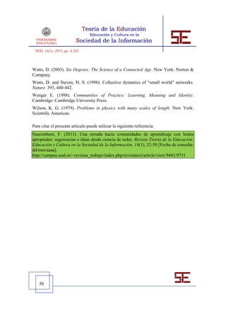 TESI, 14(1), 2013, pp. 4-262



Watts, D. (2003). Six Degrees: The Science of a Connected Age. New York: Norton &
Company.
Watts, D. and Steven, H. S. (1998). Collective dynamics of “small world” networks.
Nature. 393, 440-442.
Wenger E. (1998). Communities of Practice: Learning, Meaning and Identity.
Cambridge: Cambridge University Press.
Wilson, K. G. (1979). Problems in physics with many scales of length. New York:
Scientific American.

Para citar el presente artículo puede utilizar la siguiente referencia:
Nascimbeni, F. (2013). Una mirada hacia comunidades de aprendizaje con lentes
apropiadas: sugerencias e ideas desde ciencia de redes. Revista Teoría de la Educación:
Educación y Cultura en la Sociedad de la Información. 14(1), 32-50 [Fecha de consulta:
dd/mm/aaaa].
http://campus.usal.es/~revistas_trabajo/index.php/revistatesi/article/view/9441/9731




   50
 