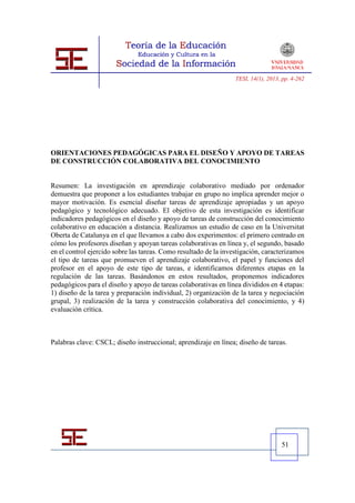 TESI, 14(1), 2013, pp. 4-262




ORIENTACIONES PEDAGÓGICAS PARA EL DISEÑO Y APOYO DE TAREAS
DE CONSTRUCCIÓN COLABORATIVA DEL CONOCIMIENTO


Resumen: La investigación en aprendizaje colaborativo mediado por ordenador
demuestra que proponer a los estudiantes trabajar en grupo no implica aprender mejor o
mayor motivación. Es esencial diseñar tareas de aprendizaje apropiadas y un apoyo
pedagógico y tecnológico adecuado. El objetivo de esta investigación es identificar
indicadores pedagógicos en el diseño y apoyo de tareas de construcción del conocimiento
colaborativo en educación a distancia. Realizamos un estudio de caso en la Universitat
Oberta de Catalunya en el que llevamos a cabo dos experimentos: el primero centrado en
cómo los profesores diseñan y apoyan tareas colaborativas en línea y, el segundo, basado
en el control ejercido sobre las tareas. Como resultado de la investigación, caracterizamos
el tipo de tareas que promueven el aprendizaje colaborativo, el papel y funciones del
profesor en el apoyo de este tipo de tareas, e identificamos diferentes etapas en la
regulación de las tareas. Basándonos en estos resultados, proponemos indicadores
pedagógicos para el diseño y apoyo de tareas colaborativas en línea divididos en 4 etapas:
1) diseño de la tarea y preparación individual, 2) organización de la tarea y negociación
grupal, 3) realización de la tarea y construcción colaborativa del conocimiento, y 4)
evaluación crítica.



Palabras clave: CSCL; diseño instruccional; aprendizaje en línea; diseño de tareas.




                                                                                    51
 