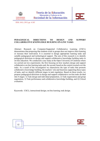 TESI, 14(1), 2013, pp. 4-262




PEDAGOGICAL   DIRECTIONS  TO    DESIGN    AND                                 SUPPORT
COLLABORATIVE KNOWLEDGE BUILDING ON-LINE TASKS


Abstract: Research on Computer-Supported Collaborative Learning (CSCL)
demonstrates that proposing that students work in groups does not improve their learning
or increase their motivation. It is essential to design appropriate learning tasks and
suitable pedagogical and technological support. The aim of this research is to identify
pedagogical directions to design and support collaborative knowledge building tasks in
on-line education. We conducted a case study at the Open University of Catalonia where
we carried out two experiments: the first focusing on how teachers design and support
collaborative on-line learning tasks and, the second, based on the control exerted over the
tasks. As a result of the investigation we characterize the type of tasks that promote
collaborative knowledge building, the teachers’ role and functions supporting these types
of tasks, and we identify different stages in task regulation. Based on these results, we
propose pedagogical directions to design and support collaborative on-line tasks divided
into 4 stages: 1) Task design and individual preparation, 2) Task organization and group
negotiation, 3) Task performance and collaborative knowledge building, and 4) Critical
evaluation.



Keywords: CSCL; instructional design; on-line learning; task design.




   52
 