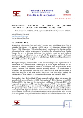 TESI, 14(1), 2013, pp. 4-262




PEDAGOGICAL   DIRECTIONS  TO    DESIGN    AND                                          SUPPORT
COLLABORATIVE KNOWLEDGE BUILDING ON-LINE TASKS
    Fecha de recepción: 14/12/2012; fecha de aceptación: 22/01/2013; fecha de publicación: 28/02/2013

Ingrid Noguera Fructuoso
ingridnoguera@ub.com
Universidad de Barcelona

1.- INTRODUCTION
Research on collaborative (and cooperative) learning has a long history in the field of
education (i.e., Piaget, 1950; Vygotsky, 1978; Slavin, 1983; Johnson & Johnson, 1986;
Dewey, 1994; Dillenbourg, 1999) which has recently been impacted by the advent of the
Information Society and the advancement of technology. The Information Society has led
changes in how to integrate technology into society, which has also produced
transformations in education. As a result of the emerging society challenges,
characterized by globalization and the speed of change, the European Higher Education
Area (EHEA) has been developed.

Among the emerging elements of the EHEA we can distinguish the implementation of
Information and Communication Technologies (ICT) in Higher Education and the
definition of learning competences related to technologies. This integration of ICT into
Higher Education has promoted different teaching models. The commitment to
technology has strengthened e-learning which has involved new teaching skills in
supporting students of the new digital generation (Net generation). Among the
competences of these students we emphasize technological and teamwork skills.

Some authors have distinguished different ways of teaching taking into account the
technological support (Duggleby, 2001; Battezzati et al., 2004; Bautista et al., 2006,
Barberà, 2008). We focus on the structuration established by Barberà (2008), who
proposes five education models regarding the presence of ICT: on-line courses (100%
ICT presence), bottom-up on-line courses (+50% ICT presence), balanced courses (50%
ICT presence), bottom-up face-to-face courses (-50% ICT presence), and face-to-face
courses (without ICT presence). We are interested in virtual courses where the interaction
is fully on-line. This means that collaboration between students becomes more difficult
to be managed and to be performed because there are no face-to-face interactions. In this




                                                                                           53
 