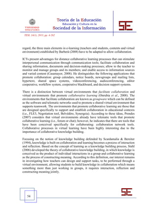 TESI, 14(1), 2013, pp. 4-262



regard, the three main elements in e-learning (teachers and students, contents and virtual
environment) established by Barberà (2008) have to be adapted to allow collaboration.

ICTs present advantages for distance collaborative learning processes that can stimulate
interpersonal communication through communication tools; facilitate collaboration and
sharing information, documents and decision-making processes; allow to the teacher to
monitor and manage groups and its members; and enable access to information sources
and varied content (Casamayor, 2008). He distinguishes the following applications that
promote collaboration: group calendars, notice boards, newsgroups and mailing lists,
hypertext, shared space systems, videoconferencing, audioconferencing, editor
cooperative, workflow system, cooperative blackboard, and decision support systems.

There is a distinction between virtual environments that facilitate collaboration and
virtual environments that promote collaborative learning (Onrubia et al., 2008). The
environments that facilitate collaboration are known as groupware which can be defined
as the software and telematic networks used to promote a shared virtual environment that
supports teamwork. The environments that promote collaborative learning are those that
are designed specifically to support and establish collaboration in educational contexts
(i.e., FLE3, Negotiation tool, Belvédère, Synergeia). According to these ideas, Prendes
(2007) considers that virtual environments already have telematic tools that promote
collaborative learning (i.e., forum or chat); however, he indicates that there are tools that
have been conceived specifically for collaborating: collaboration network tools.
Collaborative processes in virtual learning have been highly interesting due to the
importance of collaborative knowledge building.

Focusing on the notion of knowledge building defended by Scardamalia & Bereiter
(1994), knowledge is built on collaboration and learning becomes a process of interaction
and reflection. Based on the concept of learning as a knowledge building process, Stahl
(2006) developed the theory of collaborative knowledge building, in which knowledge is
conceived as the product of individual interactions in a group and collaborative learning
as the process of constructing meaning. According to this definition, our interest remains
in investigating how teachers can design and support tasks, to be performed through a
virtual environment, allowing students to build knowledge in collaboration which means
something more than just working in groups, it requires interaction, reflection and
constructing meaning jointly.




   54
 