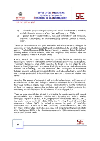TESI, 14(1), 2013, pp. 4-262



   c) To direct the group’s work productively and ensure that there are no members
      excluded from the interaction (Chen, 2004; Mukkonen et al., 2005),
   d) To prompt positive interdependence, individual responsibility, and interaction,
      use social skills properly, and organize the group’s process (Johnson & Johnson,
      2008).

To sum up, the teacher must be a guide on the side, which involves not to taking part in
discussions giving his(her) opinion, but to guide students through the knowledge building
process (Veldhuis-Diermanse, 2002). Teachers’ support is necessary during the students’
learning process but must decrease, while the complexity must increase, when the
student’s expertise increases (Corbalán, 2008).

Current research on collaborative knowledge building focuses on improving the
technological features of software that supports collaborative knowledge building tasks.
This may be because, as Öner (2008) suggested, the design of the tool affects the task.
Instead of simplifying the task, he proposes developing software that can lead students to
confront task complexity. Lund and Rasmussen (2008) investigated the relationship
between tasks and tools in activities related to the construction of collective knowledge
and proposed pedagogical designs aligned with technology, in order to support these
efforts.

Applying this concept of pedagogical and technological co-design, Mukkonen et al.
(2005) analysed the role of technological mediation and tutoring in directing students’
knowledge building in inquiry-based learning. The results showed that the combination
of these two practices (technological mediation and tutoring) offered a potential for
developing in-depth inquiry and the advancement of knowledge practices.

There are some proposals that attempt to systematize the learning process and support
problem-solving and knowledge building tasks, including the problem solving
ontological sequence (Slof et al., 2010), the progressive inquiry model (Heikkilä, 2007),
the cyclic research model (Overdijk, 2009), the Five Step Model of knowledge
construction (Salmon, 2003), the method to measure the quality of knowledge
construction in CSCL based on the SOLO-taxonomy (Veldhuis-Diermanse, 2002), the
five phases of knowledge construction associated with computer conferencing or debate
(Van Der Meijden, 2005), or the roles of argumentation in CSCL environments in higher
education (Veerman, 2000).




   56
 
