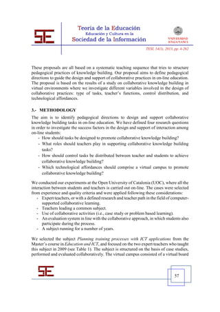TESI, 14(1), 2013, pp. 4-262




These proposals are all based on a systematic teaching sequence that tries to structure
pedagogical practices of knowledge building. Our proposal aims to define pedagogical
directions to guide the design and support of collaborative practices in on-line education.
The proposal is based on the results of a study on collaborative knowledge building in
virtual environments where we investigate different variables involved in the design of
collaborative practices: type of tasks, teacher’s functions, control distribution, and
technological affordances.

3.- METHODOLOGY
The aim is to identify pedagogical directions to design and support collaborative
knowledge building tasks in on-line education. We have defined four research questions
in order to investigate the success factors in the design and support of interaction among
on-line students:
    - How should tasks be designed to promote collaborative knowledge building?
    - What roles should teachers play in supporting collaborative knowledge building
      tasks?
    - How should control tasks be distributed between teacher and students to achieve
      collaborative knowledge building?
    - Which technological affordances should comprise a virtual campus to promote
      collaborative knowledge building?

We conducted our experiments at the Open University of Catalonia (UOC), where all the
interaction between students and teachers is carried out on-line. The cases were selected
from experience and quality criteria and were applied following these considerations:
   - Expert teachers, or with a defined research and teacher path in the field of computer-
      supported collaborative learning.
   - Teachers leading a common subject.
   - Use of collaborative activities (i.e., case study or problem based learning).
   - An evaluation system in line with the collaborative approach, in which students also
      participate during the process.
   - A subject running for a number of years.

We selected the subject Planning training processes with ICT applications from the
Master’s course in Education and ICT, and focused on the two expert teachers who taught
this subject in 2009 (see Table 1). The subject is structured on the basis of case studies,
performed and evaluated collaboratively. The virtual campus consisted of a virtual board



                                                                                    57
 