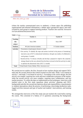 TESI, 14(1), 2013, pp. 4-262



(where the teacher communicated news to students), a forum space (for publishing
organizational and informal information), a debate space (groupwork space), and wikis
(created by each group) to support learning products. Teachers also used the Annotation
tool (an anchored discussion tool).

Table 1. Cases
                                 Teacher A                                       Teacher B
 Teaching
    this                         Since 2004                                      Since 2007
  subject
 Students               48 Latin American students                           31 Catalan students
 Activities   - Presentation of participants (forum) (1 week).
              - First activity: To identify the steps and actions involved in the process of introducing
                 innovative uses of ICT in educational institutions, through case studies of collaborative
                 work groups. (1 month)
              - Second activity: To discuss critically and develop a proposal to improve the corporate
                 strategy (based on the case selected from the three reviewed in the first activity) in order
                 to optimize the educational value of ICT. (1 month)
   Tools      Virtual board, Forum, Debate, Wiki, Annotation tool.


We carried out two studies: the first, focused on how teachers design and support CSCL
tasks and, the second, based on the control exerted over the tasks. Study 1 was centred on
activity 1, and study 2 was based on activity 2. According to the course design, the first
activity was simpler, requiring less work and more collaborative presence of the teacher,
while the second activity was more complex, requiring more collaboration, and less
teacher presence. To collect the data we implemented several techniques: interviews with
teachers prior to the first study (questions about activities’ planning and CSCL
background) and after the second one (opinions about task responsibility), a questionnaire
to students (perceptions about the process of performing a knowledge production task),
logged activities (amount and type of teacher and students’ interventions), and learning
results.

We arranged the interviews of the first study (one per teacher) the week before starting
the course. This consisted of a battery of 12 questions concerning the background,




    58
 