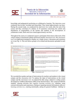 TESI, 14(1), 2013, pp. 4-262




knowledge and pedagogical positioning on collaborative learning. The interviews were
conducted face-to-face, recorded and transcribed. They lasted approximately one hour.
During the second study, we conducted the interviews two weeks after the end of the
course and they consisted of a battery of 10 questions concerning the control and
distribution of responsibility of the teacher and students in the development of
collaborative tasks. Both interviews lasted approximately one hour.

Throughout the course we conducted a passive participant observation of the tools of the
virtual campus (virtual board, debate and forum) and the Annotation tool. The Annotation
tool is an application designed to display on a single screen, a document and comments
on it (see Fig. 1). This tool allows groups to be created and documents uploaded in each
one.




                                   Fig. 1. Annotation tool


We recorded the number and type of interventions by teachers and students in the virtual
campus and the Annotation tool. To analyse the types of interventions on the virtual
campus and the Annotation tool, we reduced the data using a deductive coding system
developed by Veldhuis-Diermanse (2002) in her doctoral thesis. This system divided the
students’ learning activities into cognitive learning activities (i.e., debating, using
external information and experiences, linking or repeating internal information), affective
learning activities (i.e., reacting emotionally, asking for general feedback, ‘chatting' or




                                                                                    59
 